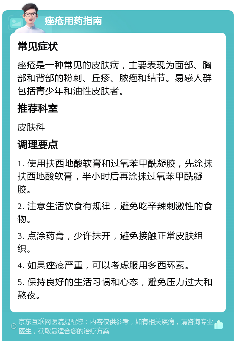 痤疮用药指南 常见症状 痤疮是一种常见的皮肤病，主要表现为面部、胸部和背部的粉刺、丘疹、脓疱和结节。易感人群包括青少年和油性皮肤者。 推荐科室 皮肤科 调理要点 1. 使用扶西地酸软膏和过氧苯甲酰凝胶，先涂抹扶西地酸软膏，半小时后再涂抹过氧苯甲酰凝胶。 2. 注意生活饮食有规律，避免吃辛辣刺激性的食物。 3. 点涂药膏，少许抹开，避免接触正常皮肤组织。 4. 如果痤疮严重，可以考虑服用多西环素。 5. 保持良好的生活习惯和心态，避免压力过大和熬夜。