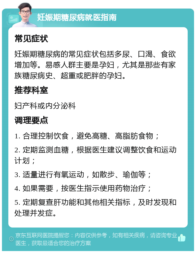 妊娠期糖尿病就医指南 常见症状 妊娠期糖尿病的常见症状包括多尿、口渴、食欲增加等。易感人群主要是孕妇，尤其是那些有家族糖尿病史、超重或肥胖的孕妇。 推荐科室 妇产科或内分泌科 调理要点 1. 合理控制饮食，避免高糖、高脂肪食物； 2. 定期监测血糖，根据医生建议调整饮食和运动计划； 3. 适量进行有氧运动，如散步、瑜伽等； 4. 如果需要，按医生指示使用药物治疗； 5. 定期复查肝功能和其他相关指标，及时发现和处理并发症。