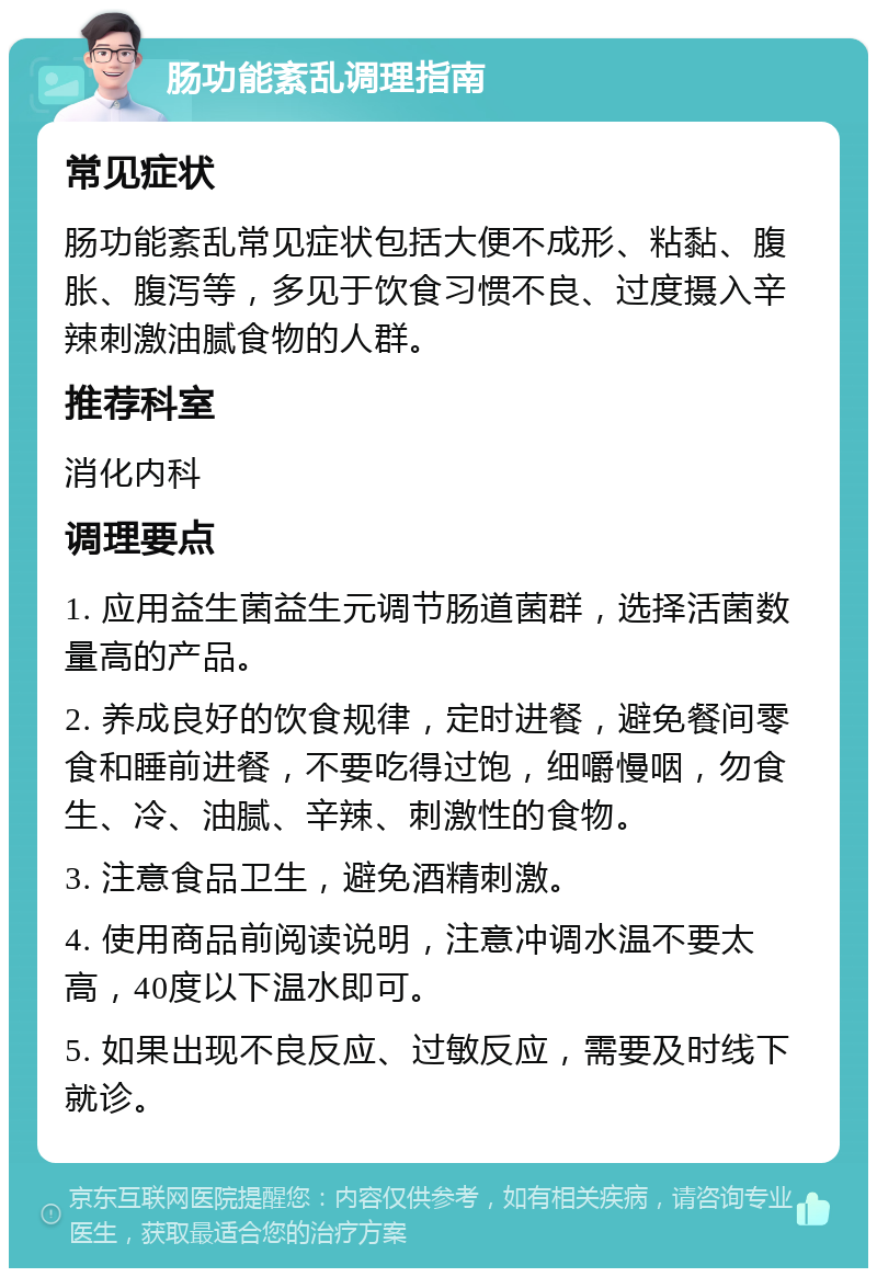 肠功能紊乱调理指南 常见症状 肠功能紊乱常见症状包括大便不成形、粘黏、腹胀、腹泻等，多见于饮食习惯不良、过度摄入辛辣刺激油腻食物的人群。 推荐科室 消化内科 调理要点 1. 应用益生菌益生元调节肠道菌群，选择活菌数量高的产品。 2. 养成良好的饮食规律，定时进餐，避免餐间零食和睡前进餐，不要吃得过饱，细嚼慢咽，勿食生、冷、油腻、辛辣、刺激性的食物。 3. 注意食品卫生，避免酒精刺激。 4. 使用商品前阅读说明，注意冲调水温不要太高，40度以下温水即可。 5. 如果出现不良反应、过敏反应，需要及时线下就诊。