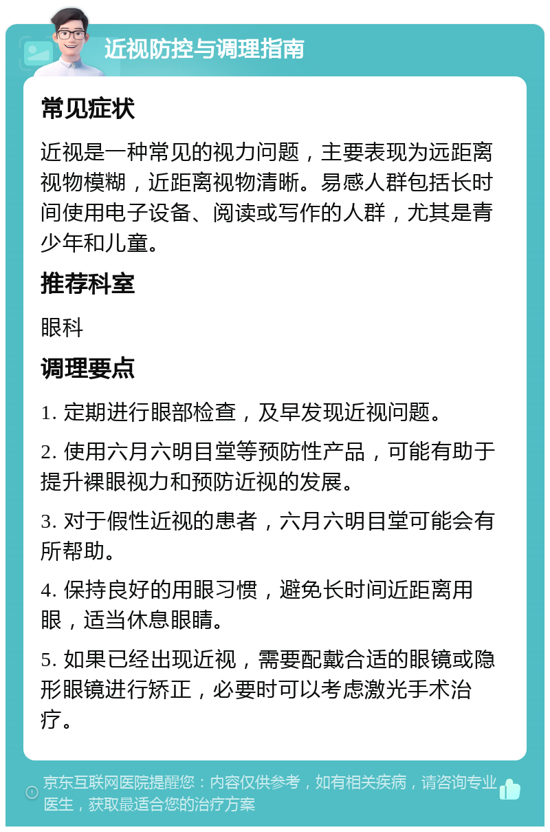 近视防控与调理指南 常见症状 近视是一种常见的视力问题，主要表现为远距离视物模糊，近距离视物清晰。易感人群包括长时间使用电子设备、阅读或写作的人群，尤其是青少年和儿童。 推荐科室 眼科 调理要点 1. 定期进行眼部检查，及早发现近视问题。 2. 使用六月六明目堂等预防性产品，可能有助于提升裸眼视力和预防近视的发展。 3. 对于假性近视的患者，六月六明目堂可能会有所帮助。 4. 保持良好的用眼习惯，避免长时间近距离用眼，适当休息眼睛。 5. 如果已经出现近视，需要配戴合适的眼镜或隐形眼镜进行矫正，必要时可以考虑激光手术治疗。