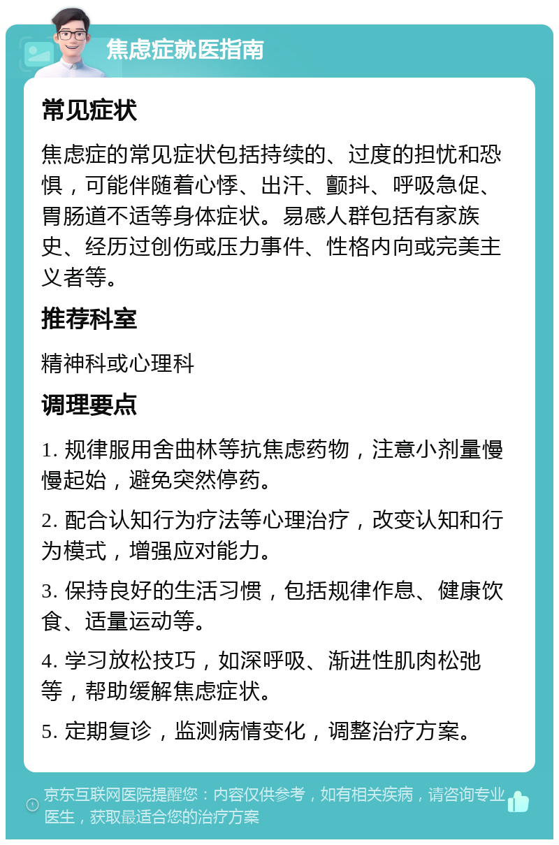 焦虑症就医指南 常见症状 焦虑症的常见症状包括持续的、过度的担忧和恐惧，可能伴随着心悸、出汗、颤抖、呼吸急促、胃肠道不适等身体症状。易感人群包括有家族史、经历过创伤或压力事件、性格内向或完美主义者等。 推荐科室 精神科或心理科 调理要点 1. 规律服用舍曲林等抗焦虑药物，注意小剂量慢慢起始，避免突然停药。 2. 配合认知行为疗法等心理治疗，改变认知和行为模式，增强应对能力。 3. 保持良好的生活习惯，包括规律作息、健康饮食、适量运动等。 4. 学习放松技巧，如深呼吸、渐进性肌肉松弛等，帮助缓解焦虑症状。 5. 定期复诊，监测病情变化，调整治疗方案。