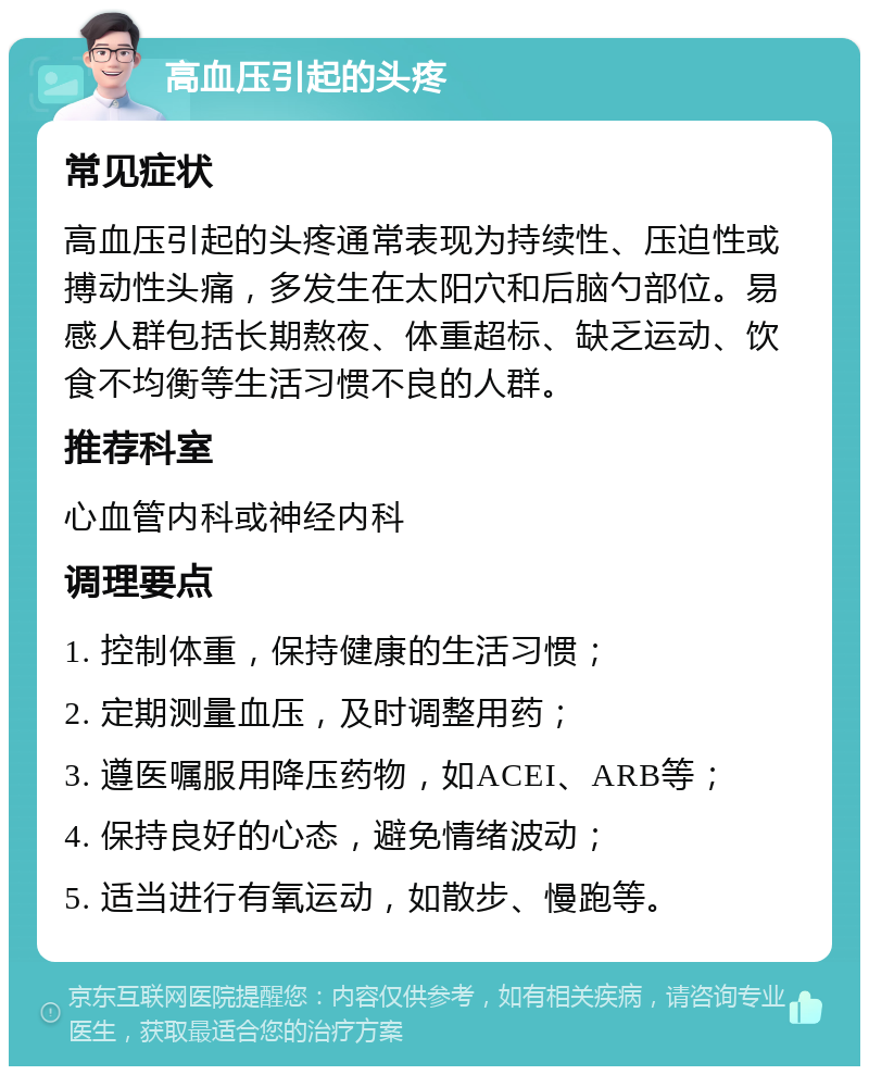 高血压引起的头疼 常见症状 高血压引起的头疼通常表现为持续性、压迫性或搏动性头痛，多发生在太阳穴和后脑勺部位。易感人群包括长期熬夜、体重超标、缺乏运动、饮食不均衡等生活习惯不良的人群。 推荐科室 心血管内科或神经内科 调理要点 1. 控制体重，保持健康的生活习惯； 2. 定期测量血压，及时调整用药； 3. 遵医嘱服用降压药物，如ACEI、ARB等； 4. 保持良好的心态，避免情绪波动； 5. 适当进行有氧运动，如散步、慢跑等。