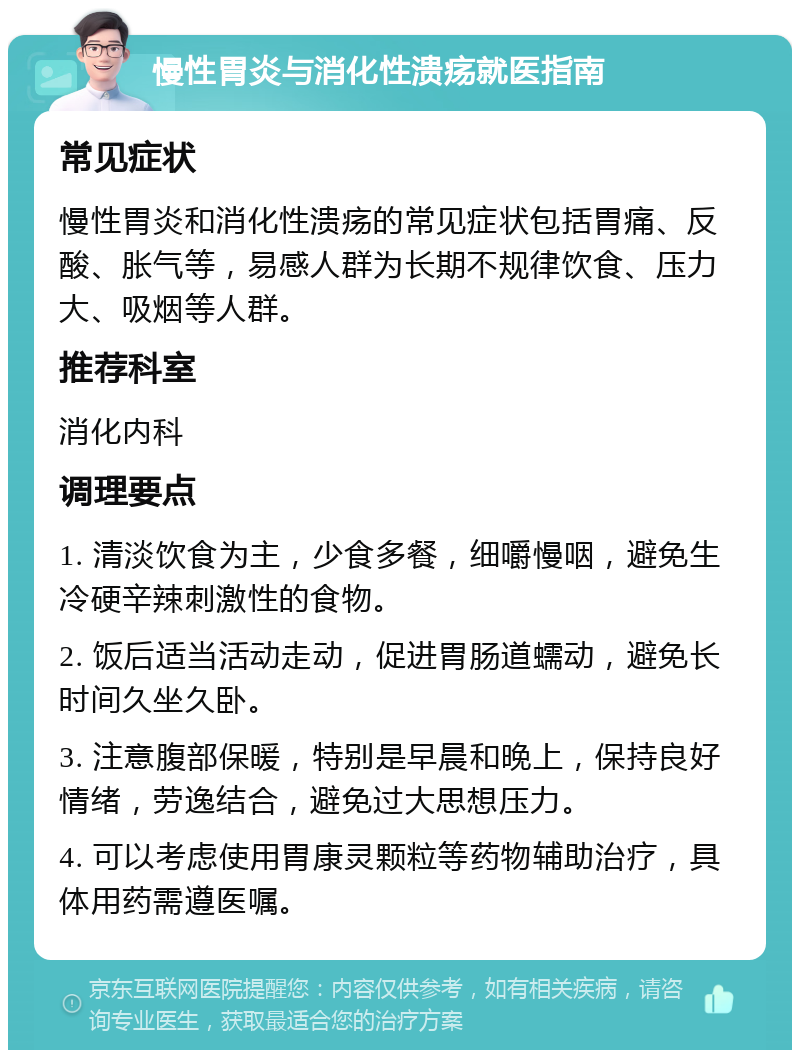 慢性胃炎与消化性溃疡就医指南 常见症状 慢性胃炎和消化性溃疡的常见症状包括胃痛、反酸、胀气等，易感人群为长期不规律饮食、压力大、吸烟等人群。 推荐科室 消化内科 调理要点 1. 清淡饮食为主，少食多餐，细嚼慢咽，避免生冷硬辛辣刺激性的食物。 2. 饭后适当活动走动，促进胃肠道蠕动，避免长时间久坐久卧。 3. 注意腹部保暖，特别是早晨和晚上，保持良好情绪，劳逸结合，避免过大思想压力。 4. 可以考虑使用胃康灵颗粒等药物辅助治疗，具体用药需遵医嘱。