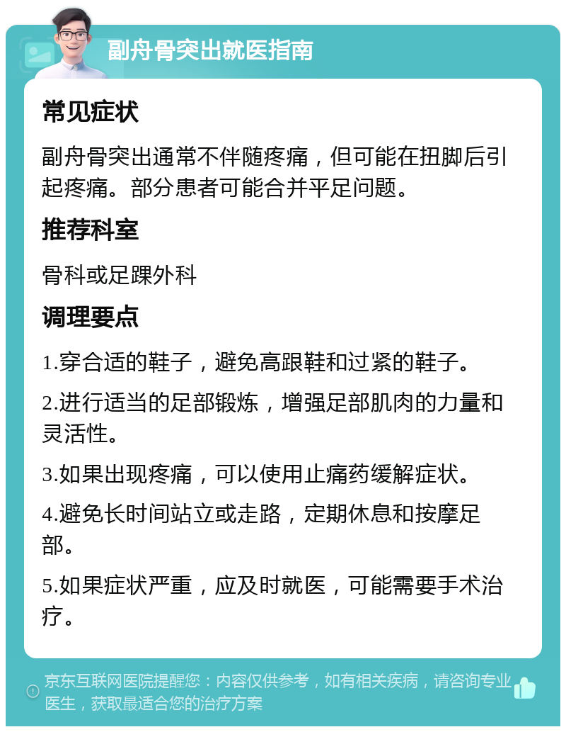 副舟骨突出就医指南 常见症状 副舟骨突出通常不伴随疼痛，但可能在扭脚后引起疼痛。部分患者可能合并平足问题。 推荐科室 骨科或足踝外科 调理要点 1.穿合适的鞋子，避免高跟鞋和过紧的鞋子。 2.进行适当的足部锻炼，增强足部肌肉的力量和灵活性。 3.如果出现疼痛，可以使用止痛药缓解症状。 4.避免长时间站立或走路，定期休息和按摩足部。 5.如果症状严重，应及时就医，可能需要手术治疗。