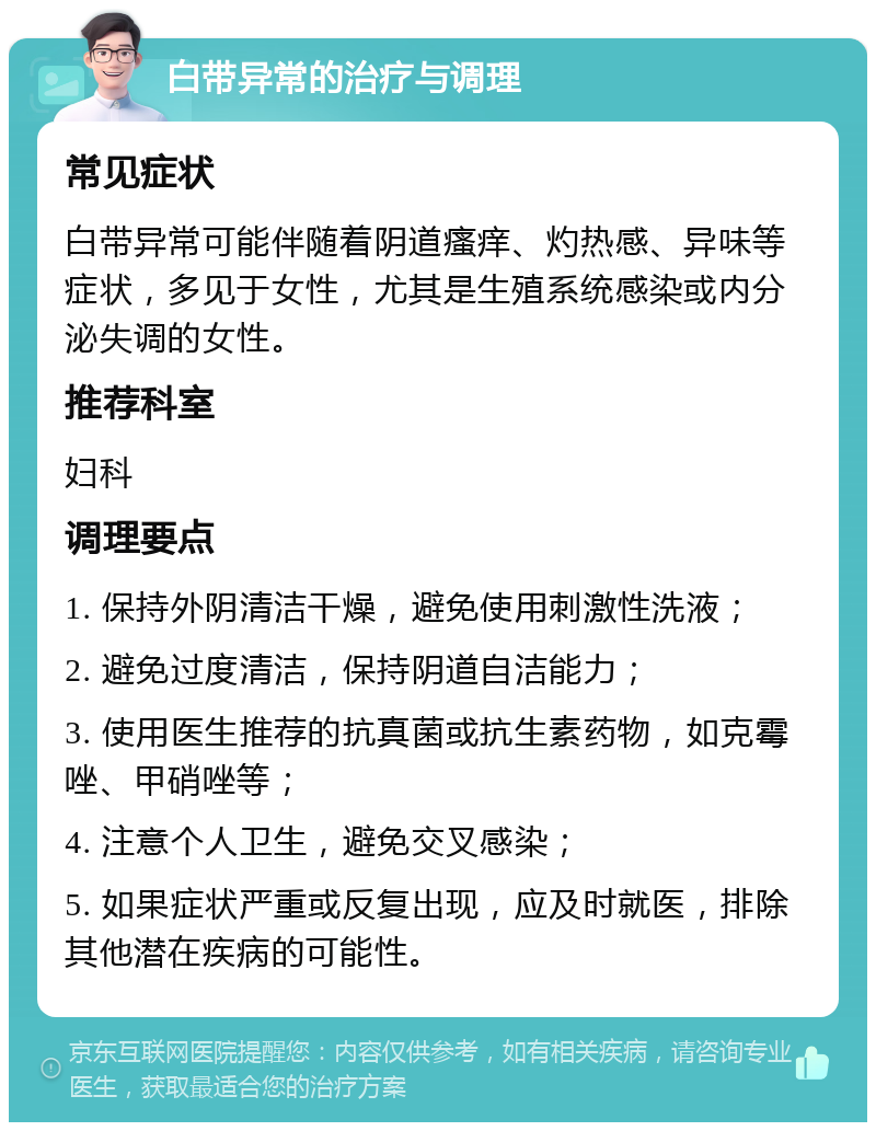 白带异常的治疗与调理 常见症状 白带异常可能伴随着阴道瘙痒、灼热感、异味等症状，多见于女性，尤其是生殖系统感染或内分泌失调的女性。 推荐科室 妇科 调理要点 1. 保持外阴清洁干燥，避免使用刺激性洗液； 2. 避免过度清洁，保持阴道自洁能力； 3. 使用医生推荐的抗真菌或抗生素药物，如克霉唑、甲硝唑等； 4. 注意个人卫生，避免交叉感染； 5. 如果症状严重或反复出现，应及时就医，排除其他潜在疾病的可能性。