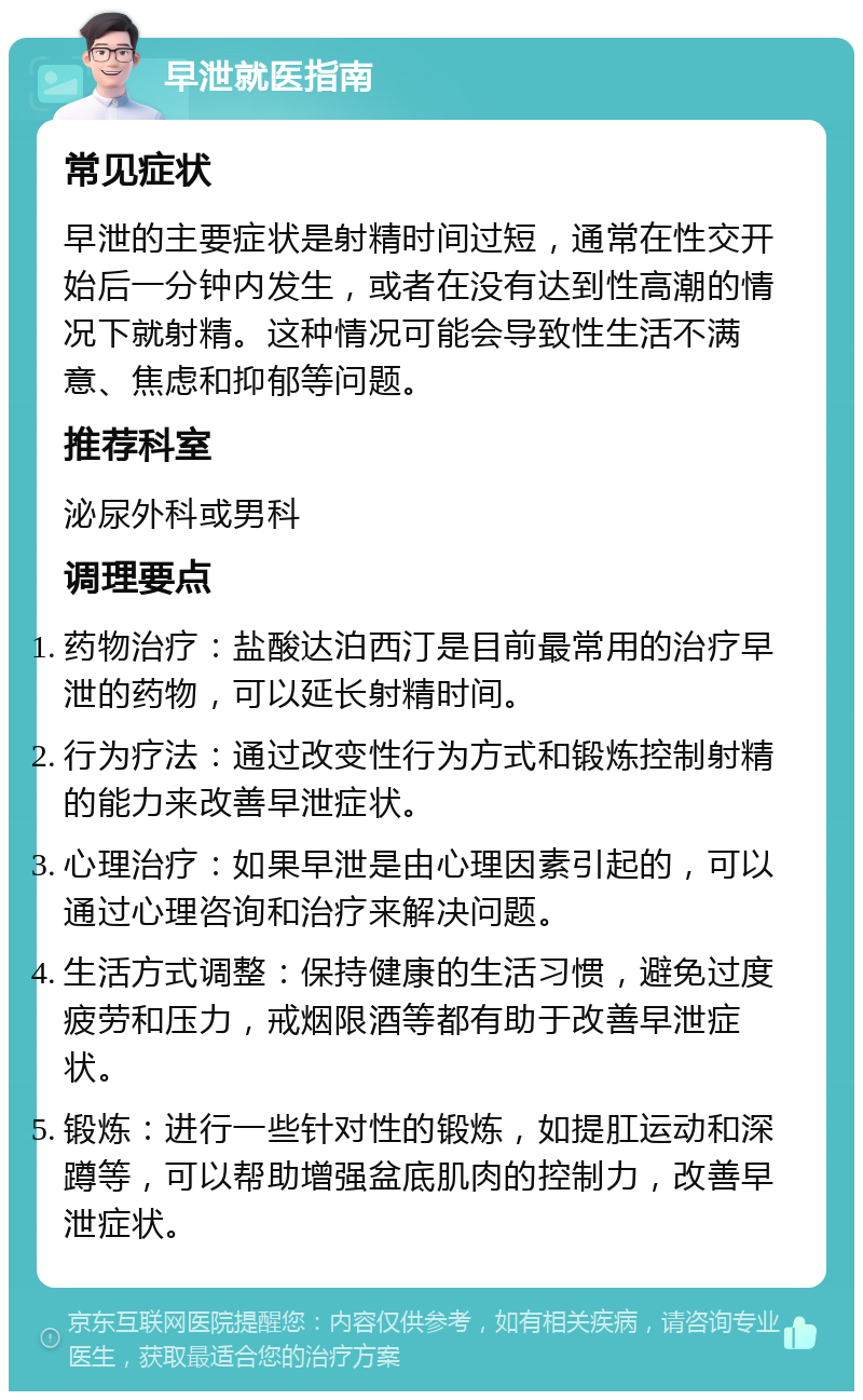 早泄就医指南 常见症状 早泄的主要症状是射精时间过短，通常在性交开始后一分钟内发生，或者在没有达到性高潮的情况下就射精。这种情况可能会导致性生活不满意、焦虑和抑郁等问题。 推荐科室 泌尿外科或男科 调理要点 药物治疗：盐酸达泊西汀是目前最常用的治疗早泄的药物，可以延长射精时间。 行为疗法：通过改变性行为方式和锻炼控制射精的能力来改善早泄症状。 心理治疗：如果早泄是由心理因素引起的，可以通过心理咨询和治疗来解决问题。 生活方式调整：保持健康的生活习惯，避免过度疲劳和压力，戒烟限酒等都有助于改善早泄症状。 锻炼：进行一些针对性的锻炼，如提肛运动和深蹲等，可以帮助增强盆底肌肉的控制力，改善早泄症状。