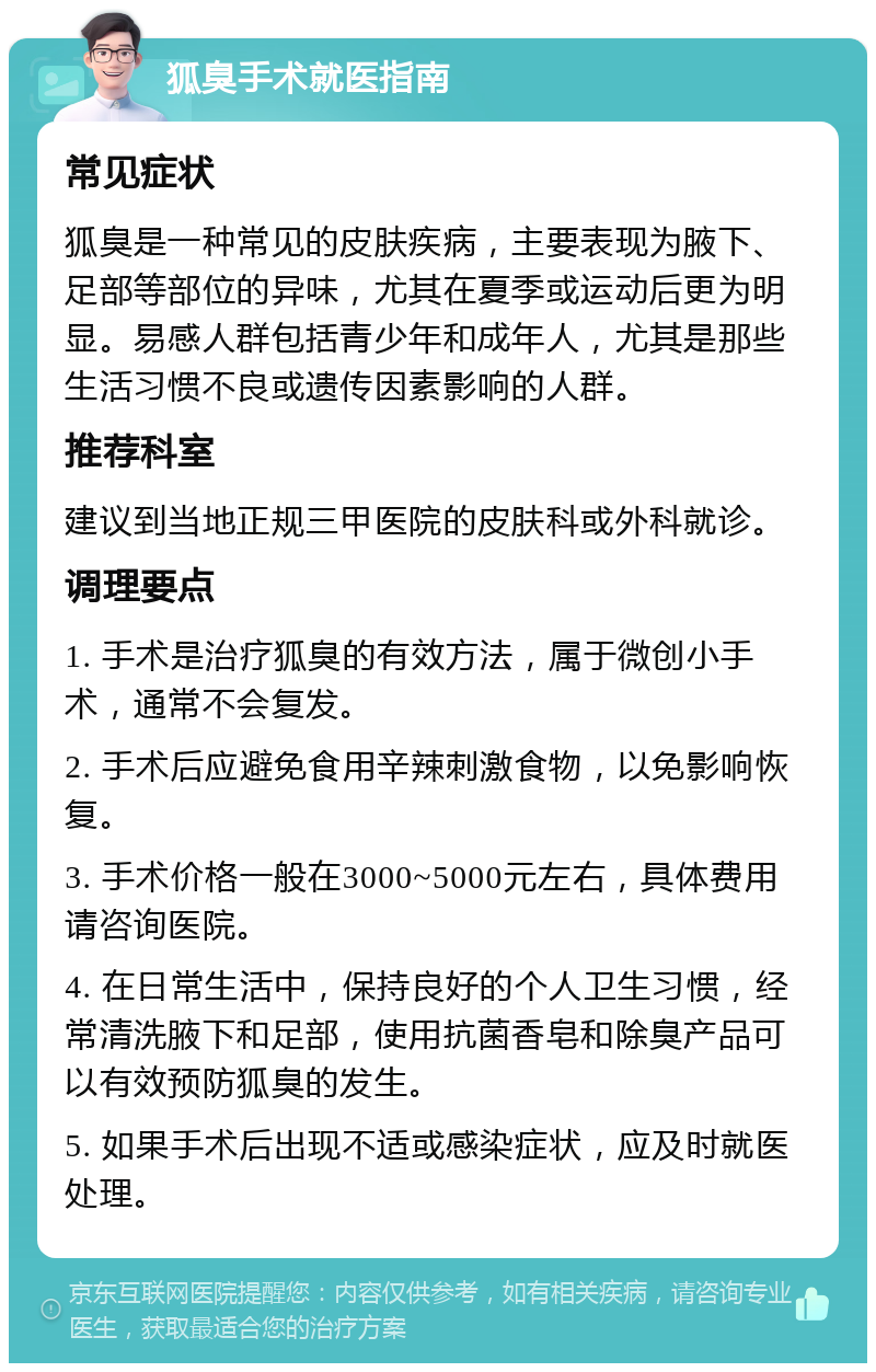 狐臭手术就医指南 常见症状 狐臭是一种常见的皮肤疾病，主要表现为腋下、足部等部位的异味，尤其在夏季或运动后更为明显。易感人群包括青少年和成年人，尤其是那些生活习惯不良或遗传因素影响的人群。 推荐科室 建议到当地正规三甲医院的皮肤科或外科就诊。 调理要点 1. 手术是治疗狐臭的有效方法，属于微创小手术，通常不会复发。 2. 手术后应避免食用辛辣刺激食物，以免影响恢复。 3. 手术价格一般在3000~5000元左右，具体费用请咨询医院。 4. 在日常生活中，保持良好的个人卫生习惯，经常清洗腋下和足部，使用抗菌香皂和除臭产品可以有效预防狐臭的发生。 5. 如果手术后出现不适或感染症状，应及时就医处理。