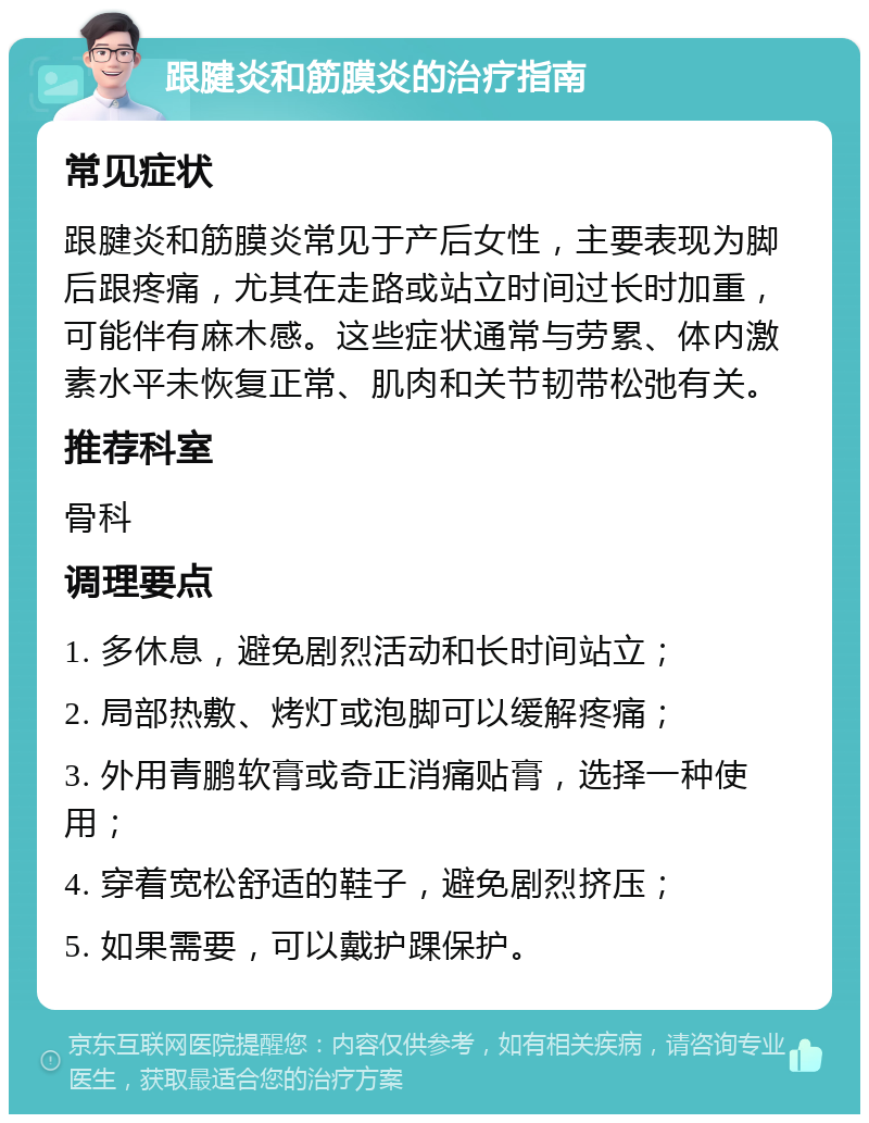 跟腱炎和筋膜炎的治疗指南 常见症状 跟腱炎和筋膜炎常见于产后女性，主要表现为脚后跟疼痛，尤其在走路或站立时间过长时加重，可能伴有麻木感。这些症状通常与劳累、体内激素水平未恢复正常、肌肉和关节韧带松弛有关。 推荐科室 骨科 调理要点 1. 多休息，避免剧烈活动和长时间站立； 2. 局部热敷、烤灯或泡脚可以缓解疼痛； 3. 外用青鹏软膏或奇正消痛贴膏，选择一种使用； 4. 穿着宽松舒适的鞋子，避免剧烈挤压； 5. 如果需要，可以戴护踝保护。