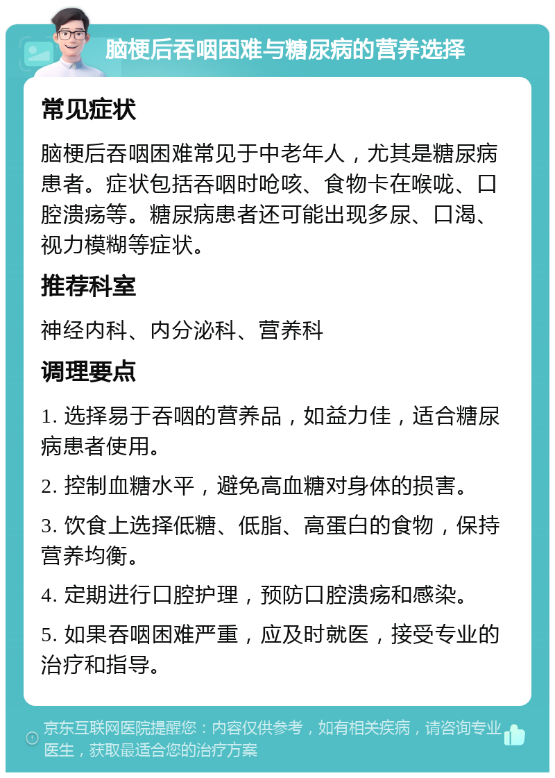 脑梗后吞咽困难与糖尿病的营养选择 常见症状 脑梗后吞咽困难常见于中老年人，尤其是糖尿病患者。症状包括吞咽时呛咳、食物卡在喉咙、口腔溃疡等。糖尿病患者还可能出现多尿、口渴、视力模糊等症状。 推荐科室 神经内科、内分泌科、营养科 调理要点 1. 选择易于吞咽的营养品，如益力佳，适合糖尿病患者使用。 2. 控制血糖水平，避免高血糖对身体的损害。 3. 饮食上选择低糖、低脂、高蛋白的食物，保持营养均衡。 4. 定期进行口腔护理，预防口腔溃疡和感染。 5. 如果吞咽困难严重，应及时就医，接受专业的治疗和指导。