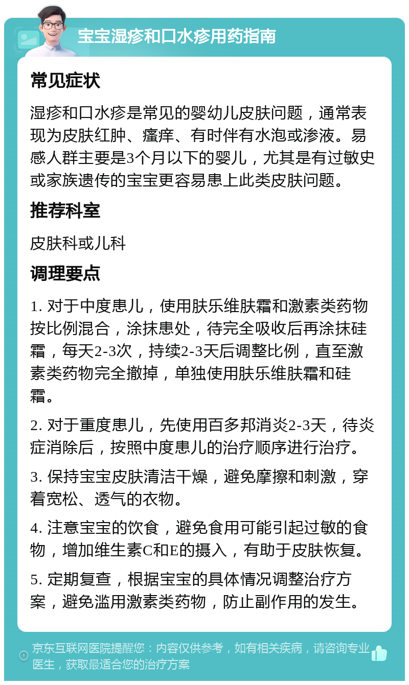 宝宝湿疹和口水疹用药指南 常见症状 湿疹和口水疹是常见的婴幼儿皮肤问题，通常表现为皮肤红肿、瘙痒、有时伴有水泡或渗液。易感人群主要是3个月以下的婴儿，尤其是有过敏史或家族遗传的宝宝更容易患上此类皮肤问题。 推荐科室 皮肤科或儿科 调理要点 1. 对于中度患儿，使用肤乐维肤霜和激素类药物按比例混合，涂抹患处，待完全吸收后再涂抹硅霜，每天2-3次，持续2-3天后调整比例，直至激素类药物完全撤掉，单独使用肤乐维肤霜和硅霜。 2. 对于重度患儿，先使用百多邦消炎2-3天，待炎症消除后，按照中度患儿的治疗顺序进行治疗。 3. 保持宝宝皮肤清洁干燥，避免摩擦和刺激，穿着宽松、透气的衣物。 4. 注意宝宝的饮食，避免食用可能引起过敏的食物，增加维生素C和E的摄入，有助于皮肤恢复。 5. 定期复查，根据宝宝的具体情况调整治疗方案，避免滥用激素类药物，防止副作用的发生。