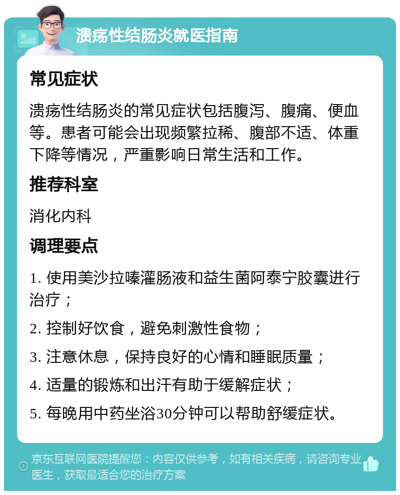 溃疡性结肠炎就医指南 常见症状 溃疡性结肠炎的常见症状包括腹泻、腹痛、便血等。患者可能会出现频繁拉稀、腹部不适、体重下降等情况，严重影响日常生活和工作。 推荐科室 消化内科 调理要点 1. 使用美沙拉嗪灌肠液和益生菌阿泰宁胶囊进行治疗； 2. 控制好饮食，避免刺激性食物； 3. 注意休息，保持良好的心情和睡眠质量； 4. 适量的锻炼和出汗有助于缓解症状； 5. 每晚用中药坐浴30分钟可以帮助舒缓症状。