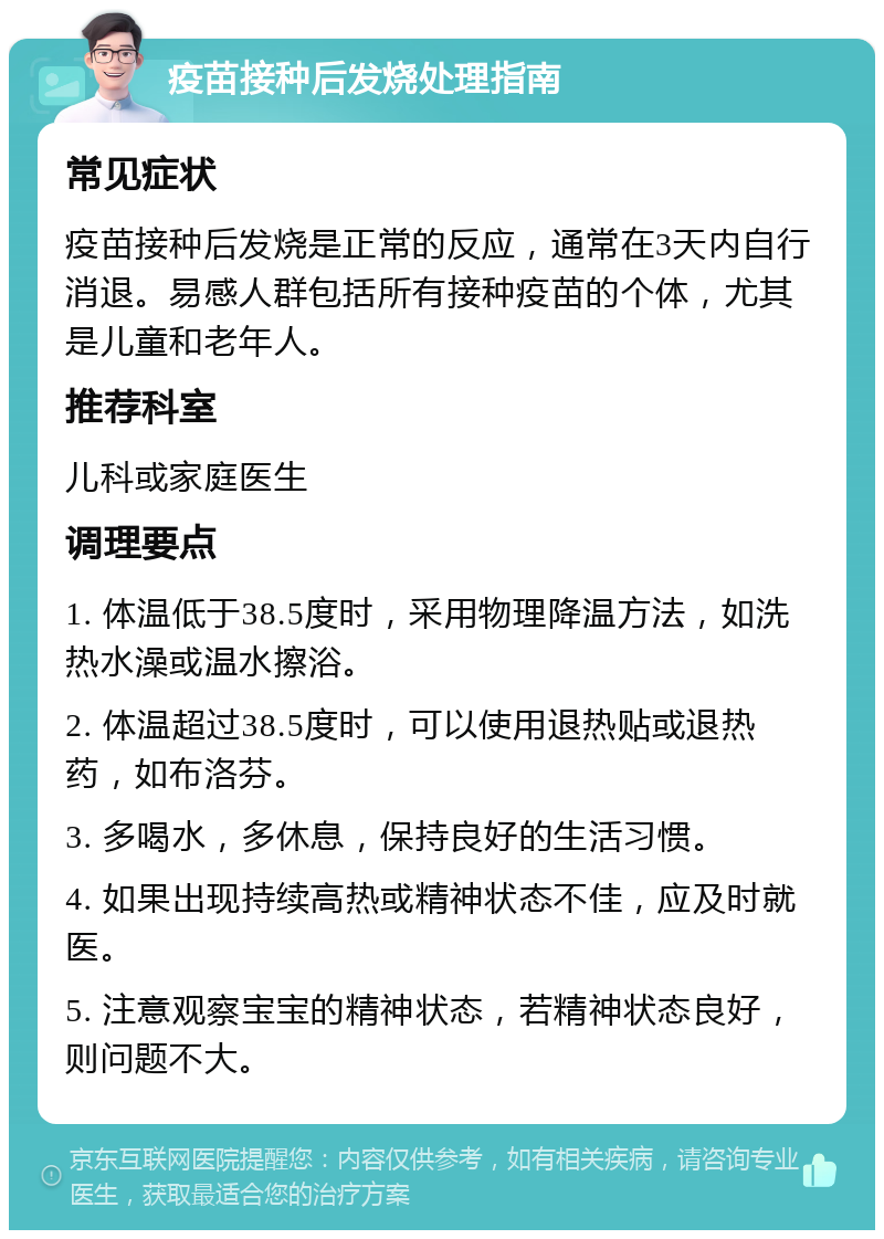 疫苗接种后发烧处理指南 常见症状 疫苗接种后发烧是正常的反应，通常在3天内自行消退。易感人群包括所有接种疫苗的个体，尤其是儿童和老年人。 推荐科室 儿科或家庭医生 调理要点 1. 体温低于38.5度时，采用物理降温方法，如洗热水澡或温水擦浴。 2. 体温超过38.5度时，可以使用退热贴或退热药，如布洛芬。 3. 多喝水，多休息，保持良好的生活习惯。 4. 如果出现持续高热或精神状态不佳，应及时就医。 5. 注意观察宝宝的精神状态，若精神状态良好，则问题不大。