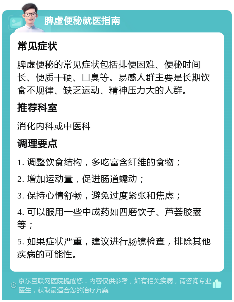 脾虚便秘就医指南 常见症状 脾虚便秘的常见症状包括排便困难、便秘时间长、便质干硬、口臭等。易感人群主要是长期饮食不规律、缺乏运动、精神压力大的人群。 推荐科室 消化内科或中医科 调理要点 1. 调整饮食结构，多吃富含纤维的食物； 2. 增加运动量，促进肠道蠕动； 3. 保持心情舒畅，避免过度紧张和焦虑； 4. 可以服用一些中成药如四磨饮子、芦荟胶囊等； 5. 如果症状严重，建议进行肠镜检查，排除其他疾病的可能性。