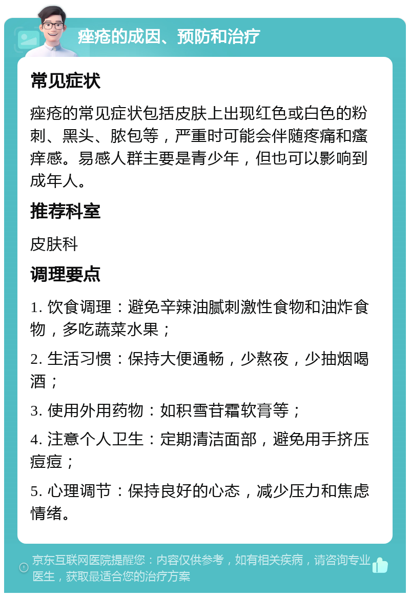 痤疮的成因、预防和治疗 常见症状 痤疮的常见症状包括皮肤上出现红色或白色的粉刺、黑头、脓包等，严重时可能会伴随疼痛和瘙痒感。易感人群主要是青少年，但也可以影响到成年人。 推荐科室 皮肤科 调理要点 1. 饮食调理：避免辛辣油腻刺激性食物和油炸食物，多吃蔬菜水果； 2. 生活习惯：保持大便通畅，少熬夜，少抽烟喝酒； 3. 使用外用药物：如积雪苷霜软膏等； 4. 注意个人卫生：定期清洁面部，避免用手挤压痘痘； 5. 心理调节：保持良好的心态，减少压力和焦虑情绪。