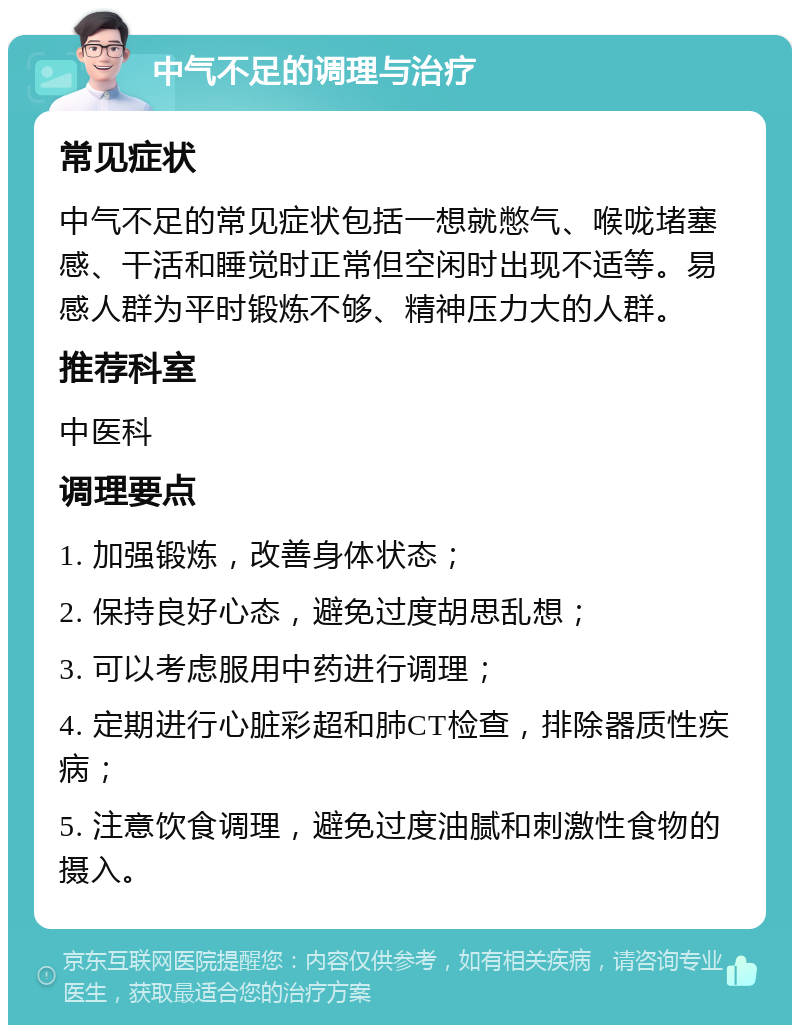 中气不足的调理与治疗 常见症状 中气不足的常见症状包括一想就憋气、喉咙堵塞感、干活和睡觉时正常但空闲时出现不适等。易感人群为平时锻炼不够、精神压力大的人群。 推荐科室 中医科 调理要点 1. 加强锻炼，改善身体状态； 2. 保持良好心态，避免过度胡思乱想； 3. 可以考虑服用中药进行调理； 4. 定期进行心脏彩超和肺CT检查，排除器质性疾病； 5. 注意饮食调理，避免过度油腻和刺激性食物的摄入。