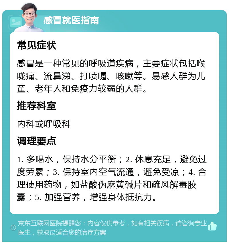 感冒就医指南 常见症状 感冒是一种常见的呼吸道疾病，主要症状包括喉咙痛、流鼻涕、打喷嚏、咳嗽等。易感人群为儿童、老年人和免疫力较弱的人群。 推荐科室 内科或呼吸科 调理要点 1. 多喝水，保持水分平衡；2. 休息充足，避免过度劳累；3. 保持室内空气流通，避免受凉；4. 合理使用药物，如盐酸伪麻黄碱片和疏风解毒胶囊；5. 加强营养，增强身体抵抗力。