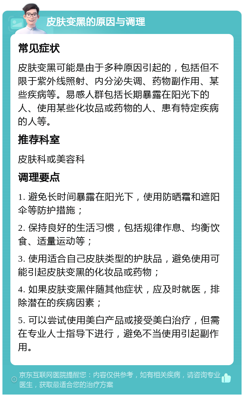 皮肤变黑的原因与调理 常见症状 皮肤变黑可能是由于多种原因引起的，包括但不限于紫外线照射、内分泌失调、药物副作用、某些疾病等。易感人群包括长期暴露在阳光下的人、使用某些化妆品或药物的人、患有特定疾病的人等。 推荐科室 皮肤科或美容科 调理要点 1. 避免长时间暴露在阳光下，使用防晒霜和遮阳伞等防护措施； 2. 保持良好的生活习惯，包括规律作息、均衡饮食、适量运动等； 3. 使用适合自己皮肤类型的护肤品，避免使用可能引起皮肤变黑的化妆品或药物； 4. 如果皮肤变黑伴随其他症状，应及时就医，排除潜在的疾病因素； 5. 可以尝试使用美白产品或接受美白治疗，但需在专业人士指导下进行，避免不当使用引起副作用。