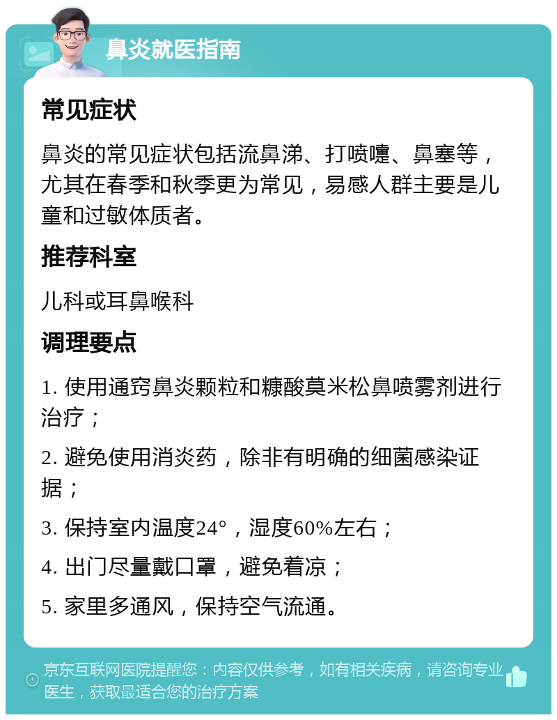 鼻炎就医指南 常见症状 鼻炎的常见症状包括流鼻涕、打喷嚏、鼻塞等，尤其在春季和秋季更为常见，易感人群主要是儿童和过敏体质者。 推荐科室 儿科或耳鼻喉科 调理要点 1. 使用通窍鼻炎颗粒和糠酸莫米松鼻喷雾剂进行治疗； 2. 避免使用消炎药，除非有明确的细菌感染证据； 3. 保持室内温度24°，湿度60%左右； 4. 出门尽量戴口罩，避免着凉； 5. 家里多通风，保持空气流通。