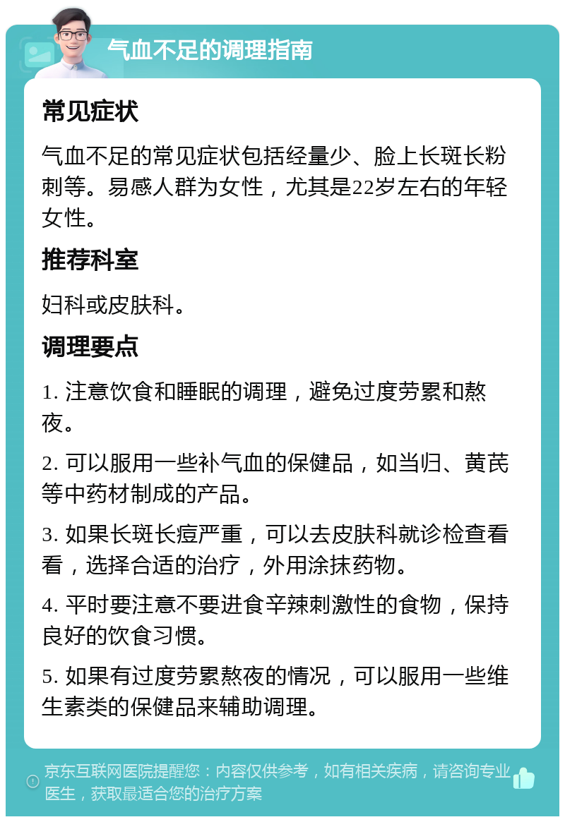 气血不足的调理指南 常见症状 气血不足的常见症状包括经量少、脸上长斑长粉刺等。易感人群为女性，尤其是22岁左右的年轻女性。 推荐科室 妇科或皮肤科。 调理要点 1. 注意饮食和睡眠的调理，避免过度劳累和熬夜。 2. 可以服用一些补气血的保健品，如当归、黄芪等中药材制成的产品。 3. 如果长斑长痘严重，可以去皮肤科就诊检查看看，选择合适的治疗，外用涂抹药物。 4. 平时要注意不要进食辛辣刺激性的食物，保持良好的饮食习惯。 5. 如果有过度劳累熬夜的情况，可以服用一些维生素类的保健品来辅助调理。