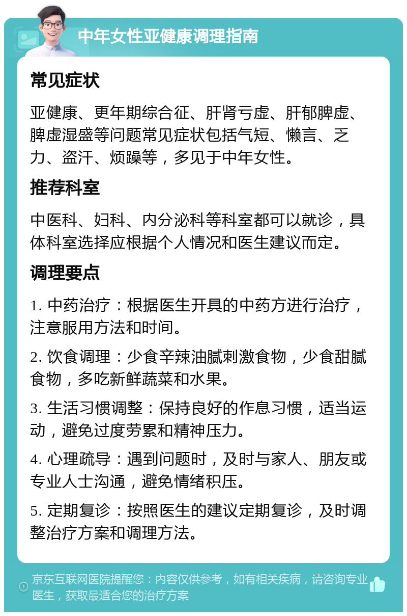 中年女性亚健康调理指南 常见症状 亚健康、更年期综合征、肝肾亏虚、肝郁脾虚、脾虚湿盛等问题常见症状包括气短、懒言、乏力、盗汗、烦躁等，多见于中年女性。 推荐科室 中医科、妇科、内分泌科等科室都可以就诊，具体科室选择应根据个人情况和医生建议而定。 调理要点 1. 中药治疗：根据医生开具的中药方进行治疗，注意服用方法和时间。 2. 饮食调理：少食辛辣油腻刺激食物，少食甜腻食物，多吃新鲜蔬菜和水果。 3. 生活习惯调整：保持良好的作息习惯，适当运动，避免过度劳累和精神压力。 4. 心理疏导：遇到问题时，及时与家人、朋友或专业人士沟通，避免情绪积压。 5. 定期复诊：按照医生的建议定期复诊，及时调整治疗方案和调理方法。