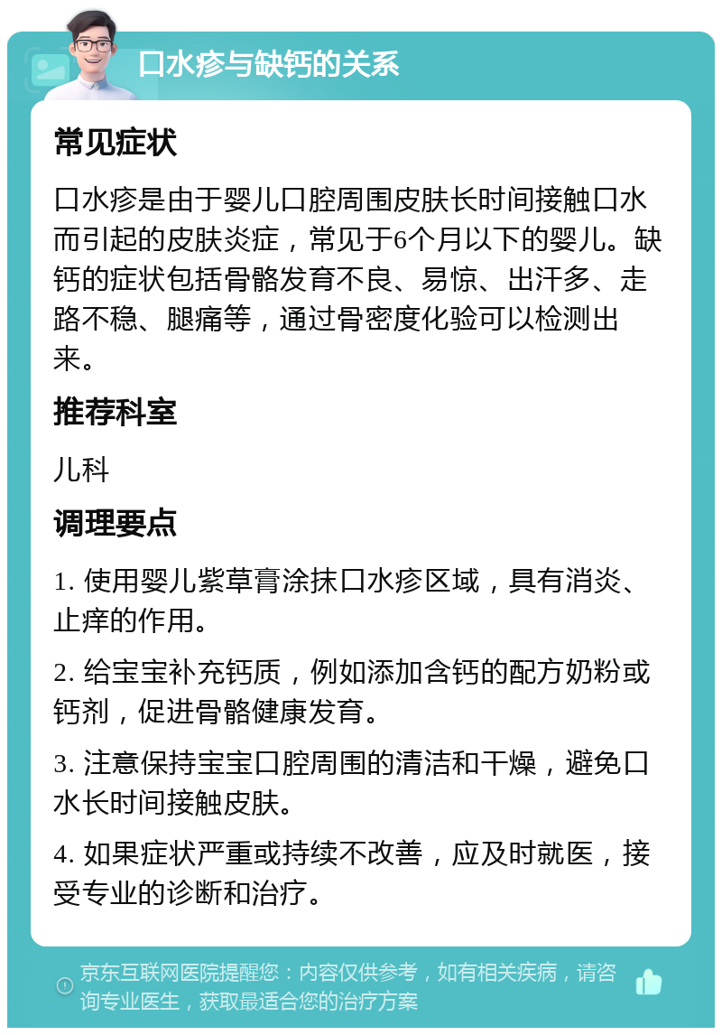 口水疹与缺钙的关系 常见症状 口水疹是由于婴儿口腔周围皮肤长时间接触口水而引起的皮肤炎症，常见于6个月以下的婴儿。缺钙的症状包括骨骼发育不良、易惊、出汗多、走路不稳、腿痛等，通过骨密度化验可以检测出来。 推荐科室 儿科 调理要点 1. 使用婴儿紫草膏涂抹口水疹区域，具有消炎、止痒的作用。 2. 给宝宝补充钙质，例如添加含钙的配方奶粉或钙剂，促进骨骼健康发育。 3. 注意保持宝宝口腔周围的清洁和干燥，避免口水长时间接触皮肤。 4. 如果症状严重或持续不改善，应及时就医，接受专业的诊断和治疗。