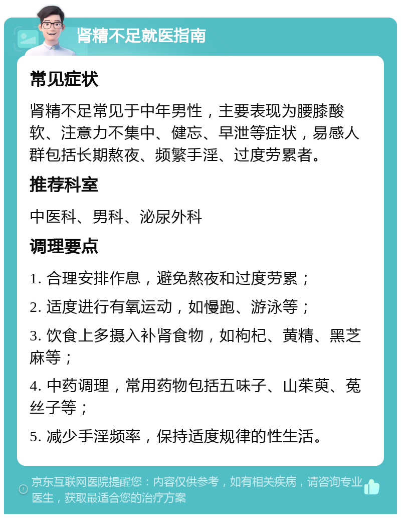 肾精不足就医指南 常见症状 肾精不足常见于中年男性，主要表现为腰膝酸软、注意力不集中、健忘、早泄等症状，易感人群包括长期熬夜、频繁手淫、过度劳累者。 推荐科室 中医科、男科、泌尿外科 调理要点 1. 合理安排作息，避免熬夜和过度劳累； 2. 适度进行有氧运动，如慢跑、游泳等； 3. 饮食上多摄入补肾食物，如枸杞、黄精、黑芝麻等； 4. 中药调理，常用药物包括五味子、山茱萸、菟丝子等； 5. 减少手淫频率，保持适度规律的性生活。