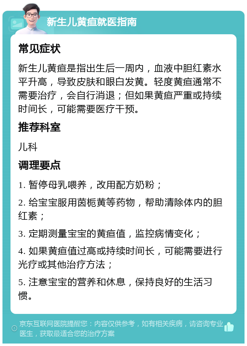 新生儿黄疸就医指南 常见症状 新生儿黄疸是指出生后一周内，血液中胆红素水平升高，导致皮肤和眼白发黄。轻度黄疸通常不需要治疗，会自行消退；但如果黄疸严重或持续时间长，可能需要医疗干预。 推荐科室 儿科 调理要点 1. 暂停母乳喂养，改用配方奶粉； 2. 给宝宝服用茵栀黄等药物，帮助清除体内的胆红素； 3. 定期测量宝宝的黄疸值，监控病情变化； 4. 如果黄疸值过高或持续时间长，可能需要进行光疗或其他治疗方法； 5. 注意宝宝的营养和休息，保持良好的生活习惯。