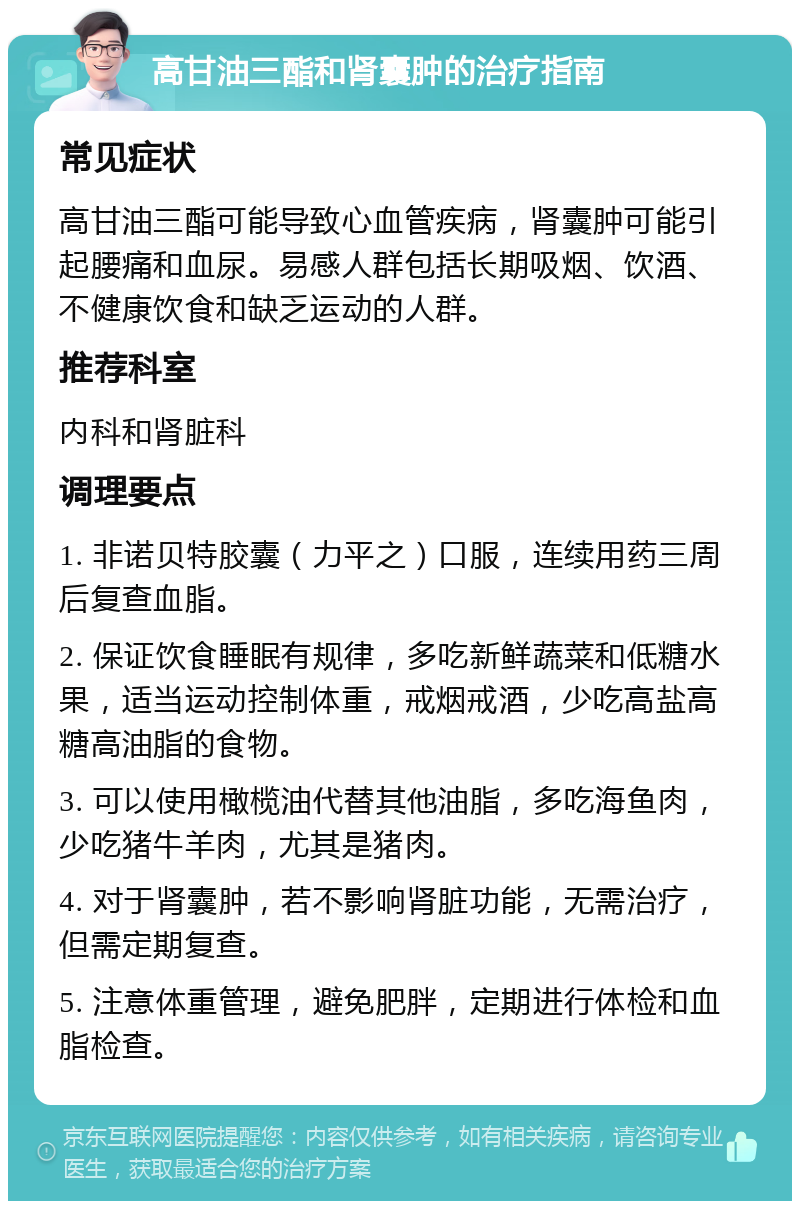 高甘油三酯和肾囊肿的治疗指南 常见症状 高甘油三酯可能导致心血管疾病，肾囊肿可能引起腰痛和血尿。易感人群包括长期吸烟、饮酒、不健康饮食和缺乏运动的人群。 推荐科室 内科和肾脏科 调理要点 1. 非诺贝特胶囊（力平之）口服，连续用药三周后复查血脂。 2. 保证饮食睡眠有规律，多吃新鲜蔬菜和低糖水果，适当运动控制体重，戒烟戒酒，少吃高盐高糖高油脂的食物。 3. 可以使用橄榄油代替其他油脂，多吃海鱼肉，少吃猪牛羊肉，尤其是猪肉。 4. 对于肾囊肿，若不影响肾脏功能，无需治疗，但需定期复查。 5. 注意体重管理，避免肥胖，定期进行体检和血脂检查。