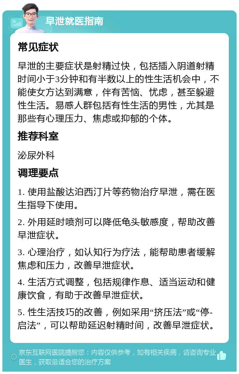 早泄就医指南 常见症状 早泄的主要症状是射精过快，包括插入阴道射精时间小于3分钟和有半数以上的性生活机会中，不能使女方达到满意，伴有苦恼、忧虑，甚至躲避性生活。易感人群包括有性生活的男性，尤其是那些有心理压力、焦虑或抑郁的个体。 推荐科室 泌尿外科 调理要点 1. 使用盐酸达泊西汀片等药物治疗早泄，需在医生指导下使用。 2. 外用延时喷剂可以降低龟头敏感度，帮助改善早泄症状。 3. 心理治疗，如认知行为疗法，能帮助患者缓解焦虑和压力，改善早泄症状。 4. 生活方式调整，包括规律作息、适当运动和健康饮食，有助于改善早泄症状。 5. 性生活技巧的改善，例如采用“挤压法”或“停-启法”，可以帮助延迟射精时间，改善早泄症状。