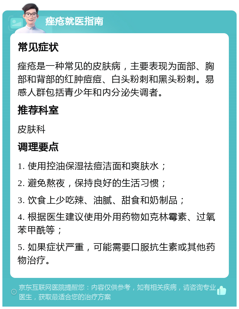 痤疮就医指南 常见症状 痤疮是一种常见的皮肤病，主要表现为面部、胸部和背部的红肿痘痘、白头粉刺和黑头粉刺。易感人群包括青少年和内分泌失调者。 推荐科室 皮肤科 调理要点 1. 使用控油保湿祛痘洁面和爽肤水； 2. 避免熬夜，保持良好的生活习惯； 3. 饮食上少吃辣、油腻、甜食和奶制品； 4. 根据医生建议使用外用药物如克林霉素、过氧苯甲酰等； 5. 如果症状严重，可能需要口服抗生素或其他药物治疗。