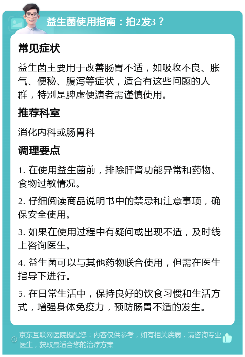 益生菌使用指南：拍2发3？ 常见症状 益生菌主要用于改善肠胃不适，如吸收不良、胀气、便秘、腹泻等症状，适合有这些问题的人群，特别是脾虚便溏者需谨慎使用。 推荐科室 消化内科或肠胃科 调理要点 1. 在使用益生菌前，排除肝肾功能异常和药物、食物过敏情况。 2. 仔细阅读商品说明书中的禁忌和注意事项，确保安全使用。 3. 如果在使用过程中有疑问或出现不适，及时线上咨询医生。 4. 益生菌可以与其他药物联合使用，但需在医生指导下进行。 5. 在日常生活中，保持良好的饮食习惯和生活方式，增强身体免疫力，预防肠胃不适的发生。