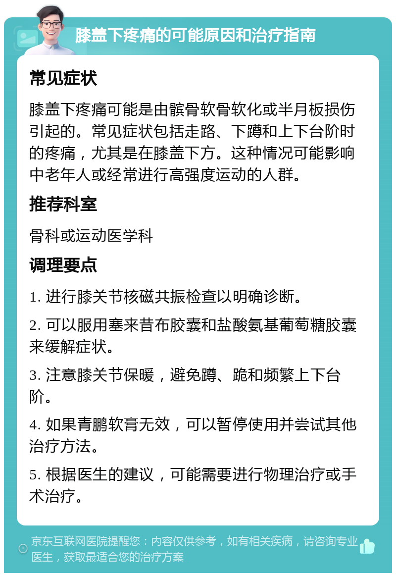 膝盖下疼痛的可能原因和治疗指南 常见症状 膝盖下疼痛可能是由髌骨软骨软化或半月板损伤引起的。常见症状包括走路、下蹲和上下台阶时的疼痛，尤其是在膝盖下方。这种情况可能影响中老年人或经常进行高强度运动的人群。 推荐科室 骨科或运动医学科 调理要点 1. 进行膝关节核磁共振检查以明确诊断。 2. 可以服用塞来昔布胶囊和盐酸氨基葡萄糖胶囊来缓解症状。 3. 注意膝关节保暖，避免蹲、跪和频繁上下台阶。 4. 如果青鹏软膏无效，可以暂停使用并尝试其他治疗方法。 5. 根据医生的建议，可能需要进行物理治疗或手术治疗。