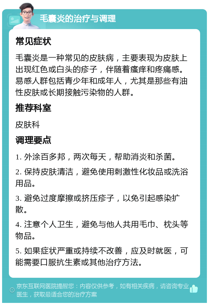 毛囊炎的治疗与调理 常见症状 毛囊炎是一种常见的皮肤病，主要表现为皮肤上出现红色或白头的疹子，伴随着瘙痒和疼痛感。易感人群包括青少年和成年人，尤其是那些有油性皮肤或长期接触污染物的人群。 推荐科室 皮肤科 调理要点 1. 外涂百多邦，两次每天，帮助消炎和杀菌。 2. 保持皮肤清洁，避免使用刺激性化妆品或洗浴用品。 3. 避免过度摩擦或挤压疹子，以免引起感染扩散。 4. 注意个人卫生，避免与他人共用毛巾、枕头等物品。 5. 如果症状严重或持续不改善，应及时就医，可能需要口服抗生素或其他治疗方法。