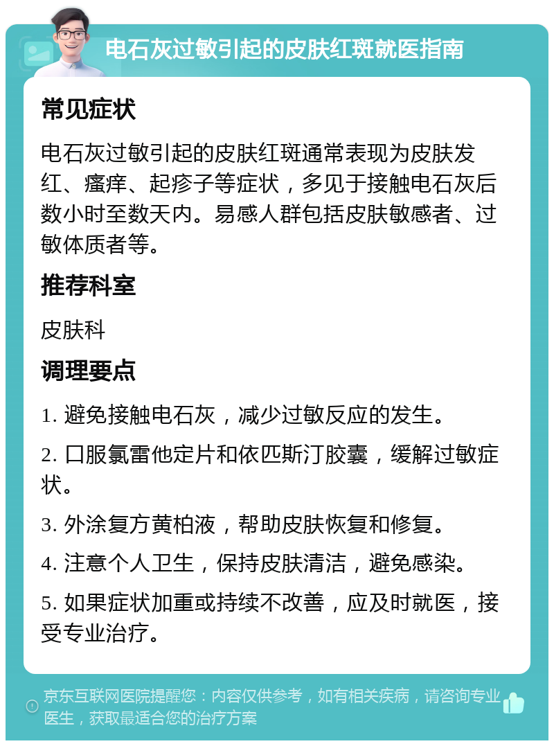 电石灰过敏引起的皮肤红斑就医指南 常见症状 电石灰过敏引起的皮肤红斑通常表现为皮肤发红、瘙痒、起疹子等症状，多见于接触电石灰后数小时至数天内。易感人群包括皮肤敏感者、过敏体质者等。 推荐科室 皮肤科 调理要点 1. 避免接触电石灰，减少过敏反应的发生。 2. 口服氯雷他定片和依匹斯汀胶囊，缓解过敏症状。 3. 外涂复方黄柏液，帮助皮肤恢复和修复。 4. 注意个人卫生，保持皮肤清洁，避免感染。 5. 如果症状加重或持续不改善，应及时就医，接受专业治疗。