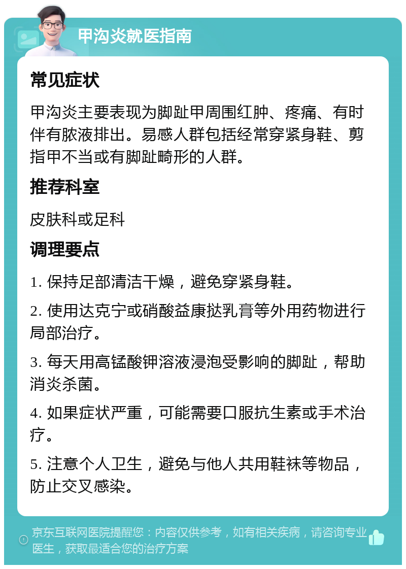 甲沟炎就医指南 常见症状 甲沟炎主要表现为脚趾甲周围红肿、疼痛、有时伴有脓液排出。易感人群包括经常穿紧身鞋、剪指甲不当或有脚趾畸形的人群。 推荐科室 皮肤科或足科 调理要点 1. 保持足部清洁干燥，避免穿紧身鞋。 2. 使用达克宁或硝酸益康挞乳膏等外用药物进行局部治疗。 3. 每天用高锰酸钾溶液浸泡受影响的脚趾，帮助消炎杀菌。 4. 如果症状严重，可能需要口服抗生素或手术治疗。 5. 注意个人卫生，避免与他人共用鞋袜等物品，防止交叉感染。