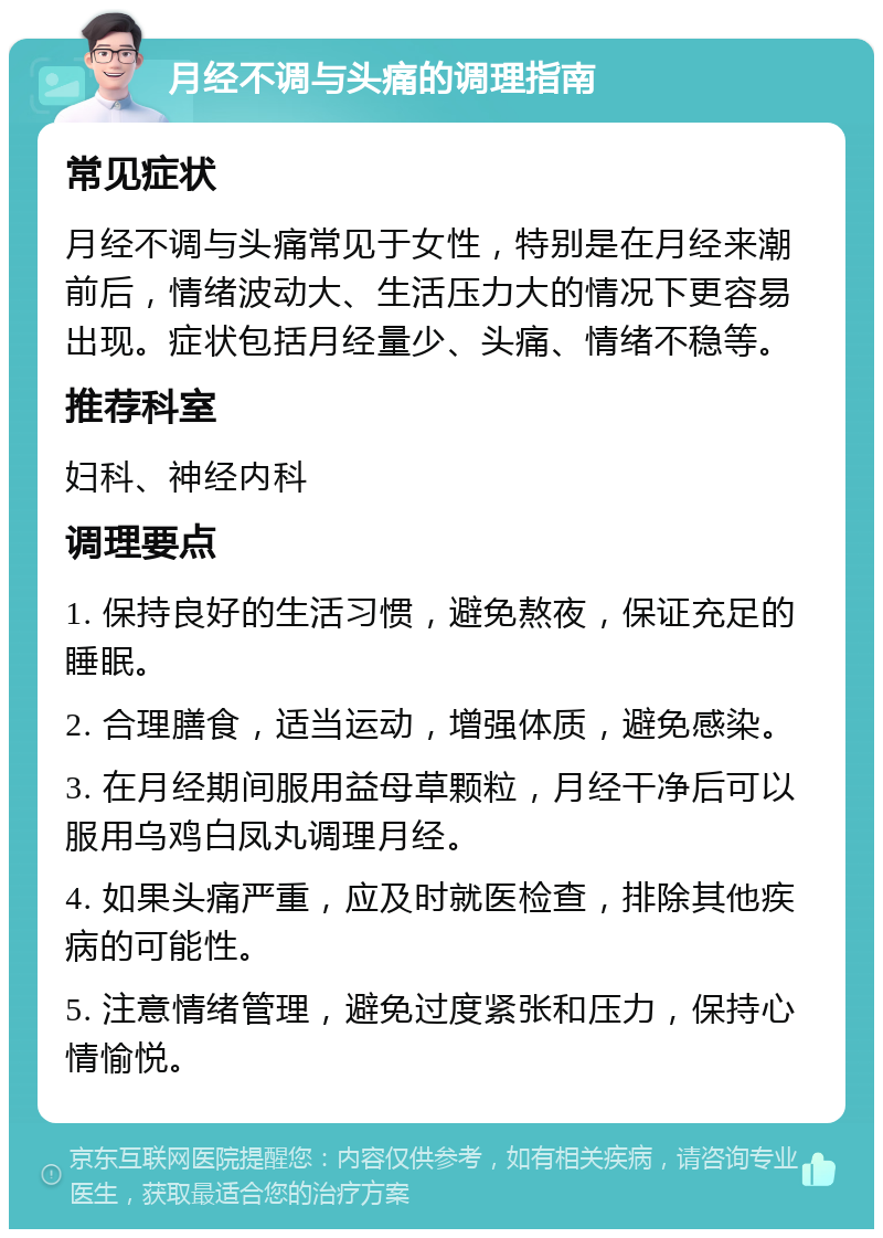 月经不调与头痛的调理指南 常见症状 月经不调与头痛常见于女性，特别是在月经来潮前后，情绪波动大、生活压力大的情况下更容易出现。症状包括月经量少、头痛、情绪不稳等。 推荐科室 妇科、神经内科 调理要点 1. 保持良好的生活习惯，避免熬夜，保证充足的睡眠。 2. 合理膳食，适当运动，增强体质，避免感染。 3. 在月经期间服用益母草颗粒，月经干净后可以服用乌鸡白凤丸调理月经。 4. 如果头痛严重，应及时就医检查，排除其他疾病的可能性。 5. 注意情绪管理，避免过度紧张和压力，保持心情愉悦。