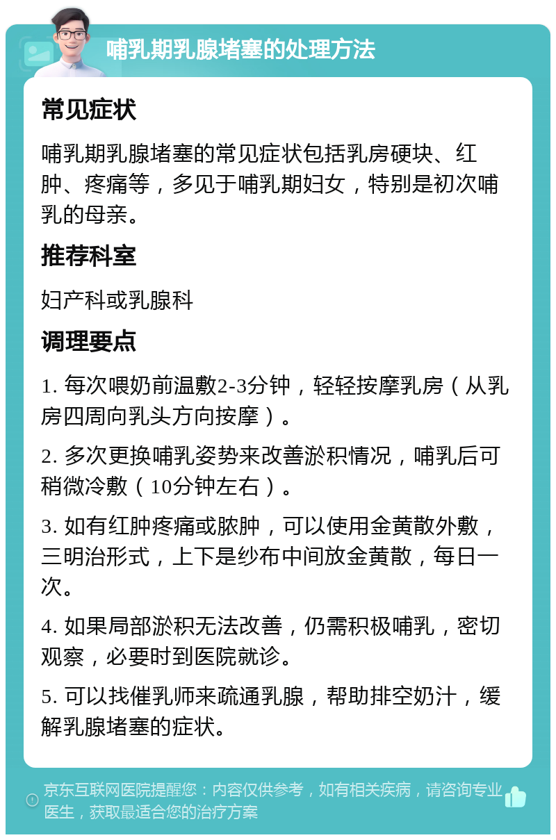 哺乳期乳腺堵塞的处理方法 常见症状 哺乳期乳腺堵塞的常见症状包括乳房硬块、红肿、疼痛等，多见于哺乳期妇女，特别是初次哺乳的母亲。 推荐科室 妇产科或乳腺科 调理要点 1. 每次喂奶前温敷2-3分钟，轻轻按摩乳房（从乳房四周向乳头方向按摩）。 2. 多次更换哺乳姿势来改善淤积情况，哺乳后可稍微冷敷（10分钟左右）。 3. 如有红肿疼痛或脓肿，可以使用金黄散外敷，三明治形式，上下是纱布中间放金黄散，每日一次。 4. 如果局部淤积无法改善，仍需积极哺乳，密切观察，必要时到医院就诊。 5. 可以找催乳师来疏通乳腺，帮助排空奶汁，缓解乳腺堵塞的症状。