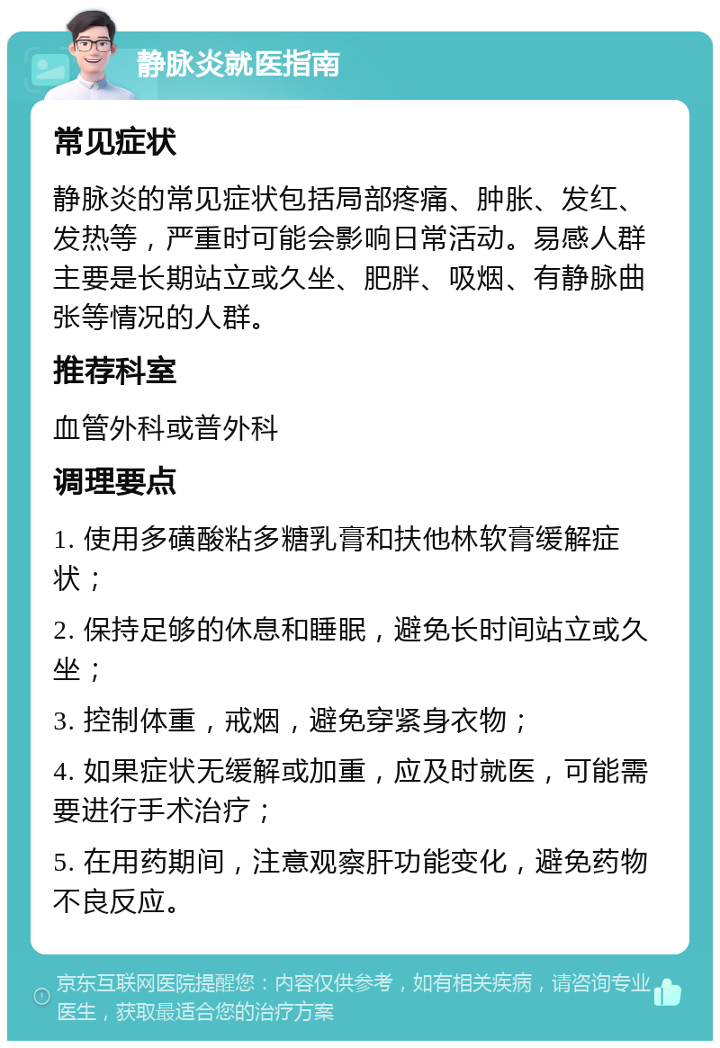 静脉炎就医指南 常见症状 静脉炎的常见症状包括局部疼痛、肿胀、发红、发热等，严重时可能会影响日常活动。易感人群主要是长期站立或久坐、肥胖、吸烟、有静脉曲张等情况的人群。 推荐科室 血管外科或普外科 调理要点 1. 使用多磺酸粘多糖乳膏和扶他林软膏缓解症状； 2. 保持足够的休息和睡眠，避免长时间站立或久坐； 3. 控制体重，戒烟，避免穿紧身衣物； 4. 如果症状无缓解或加重，应及时就医，可能需要进行手术治疗； 5. 在用药期间，注意观察肝功能变化，避免药物不良反应。