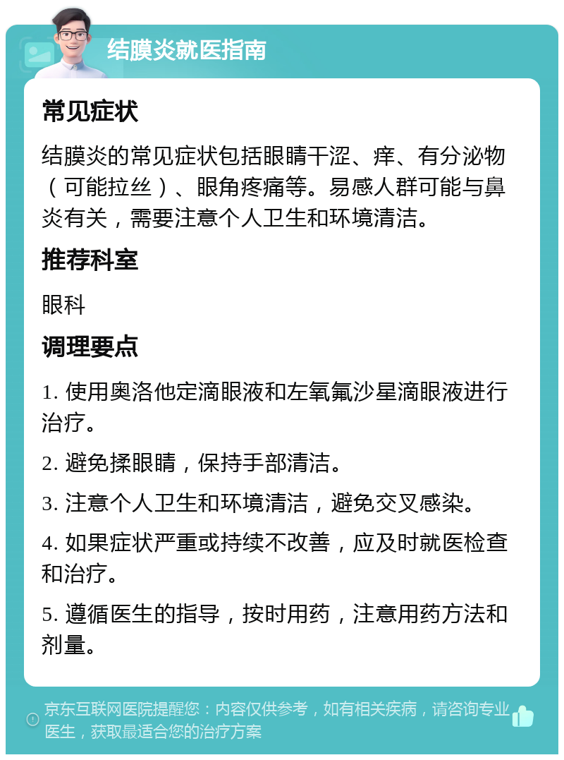 结膜炎就医指南 常见症状 结膜炎的常见症状包括眼睛干涩、痒、有分泌物（可能拉丝）、眼角疼痛等。易感人群可能与鼻炎有关，需要注意个人卫生和环境清洁。 推荐科室 眼科 调理要点 1. 使用奥洛他定滴眼液和左氧氟沙星滴眼液进行治疗。 2. 避免揉眼睛，保持手部清洁。 3. 注意个人卫生和环境清洁，避免交叉感染。 4. 如果症状严重或持续不改善，应及时就医检查和治疗。 5. 遵循医生的指导，按时用药，注意用药方法和剂量。