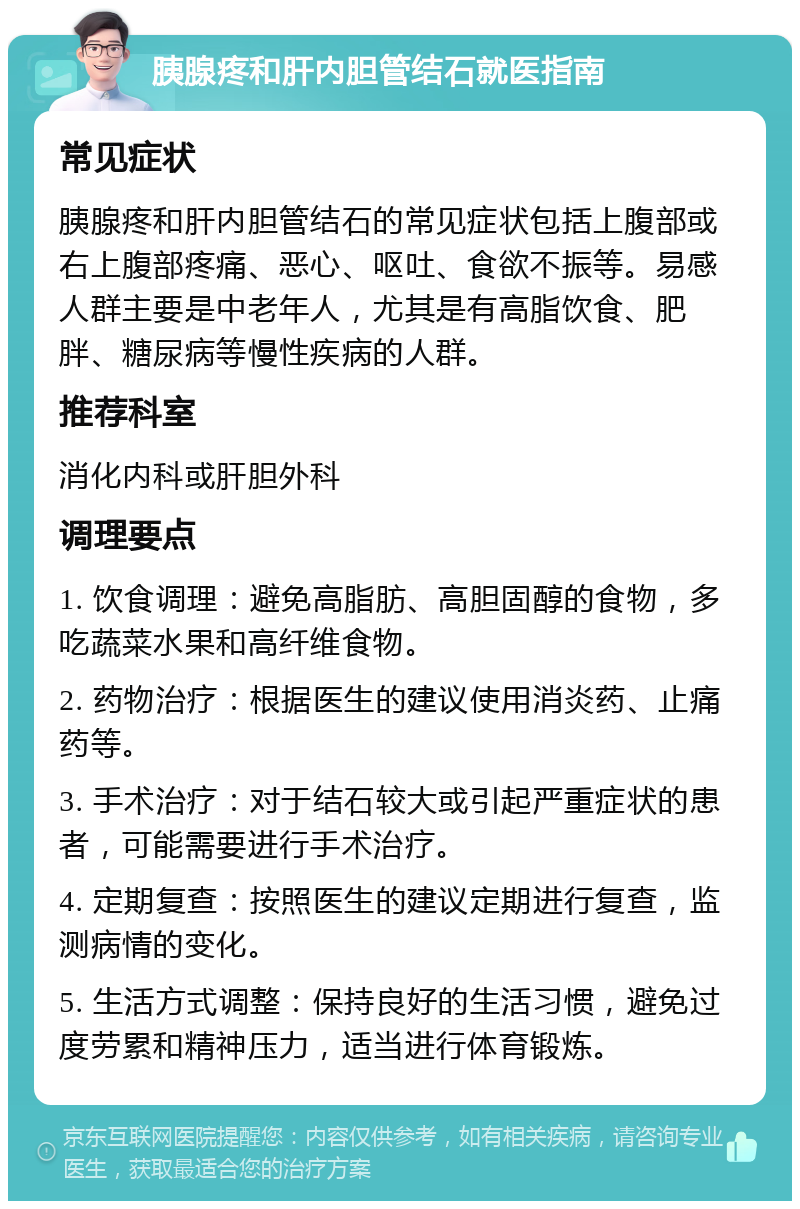 胰腺疼和肝内胆管结石就医指南 常见症状 胰腺疼和肝内胆管结石的常见症状包括上腹部或右上腹部疼痛、恶心、呕吐、食欲不振等。易感人群主要是中老年人，尤其是有高脂饮食、肥胖、糖尿病等慢性疾病的人群。 推荐科室 消化内科或肝胆外科 调理要点 1. 饮食调理：避免高脂肪、高胆固醇的食物，多吃蔬菜水果和高纤维食物。 2. 药物治疗：根据医生的建议使用消炎药、止痛药等。 3. 手术治疗：对于结石较大或引起严重症状的患者，可能需要进行手术治疗。 4. 定期复查：按照医生的建议定期进行复查，监测病情的变化。 5. 生活方式调整：保持良好的生活习惯，避免过度劳累和精神压力，适当进行体育锻炼。