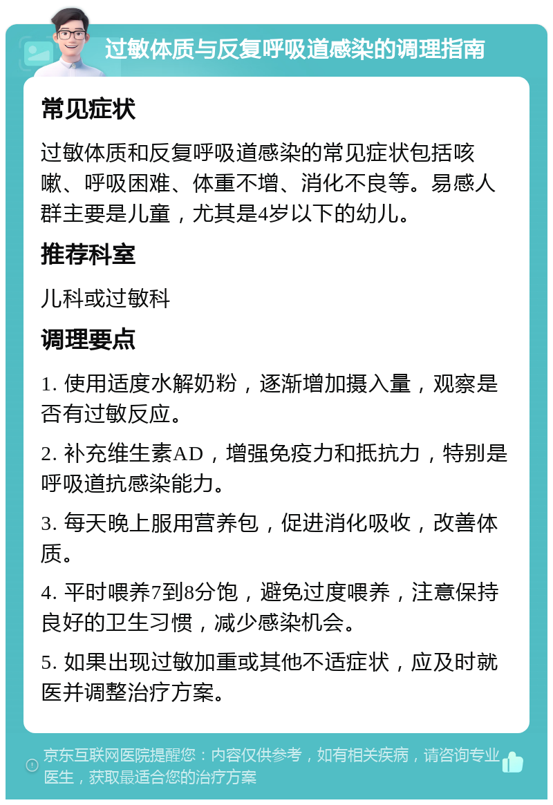 过敏体质与反复呼吸道感染的调理指南 常见症状 过敏体质和反复呼吸道感染的常见症状包括咳嗽、呼吸困难、体重不增、消化不良等。易感人群主要是儿童，尤其是4岁以下的幼儿。 推荐科室 儿科或过敏科 调理要点 1. 使用适度水解奶粉，逐渐增加摄入量，观察是否有过敏反应。 2. 补充维生素AD，增强免疫力和抵抗力，特别是呼吸道抗感染能力。 3. 每天晚上服用营养包，促进消化吸收，改善体质。 4. 平时喂养7到8分饱，避免过度喂养，注意保持良好的卫生习惯，减少感染机会。 5. 如果出现过敏加重或其他不适症状，应及时就医并调整治疗方案。