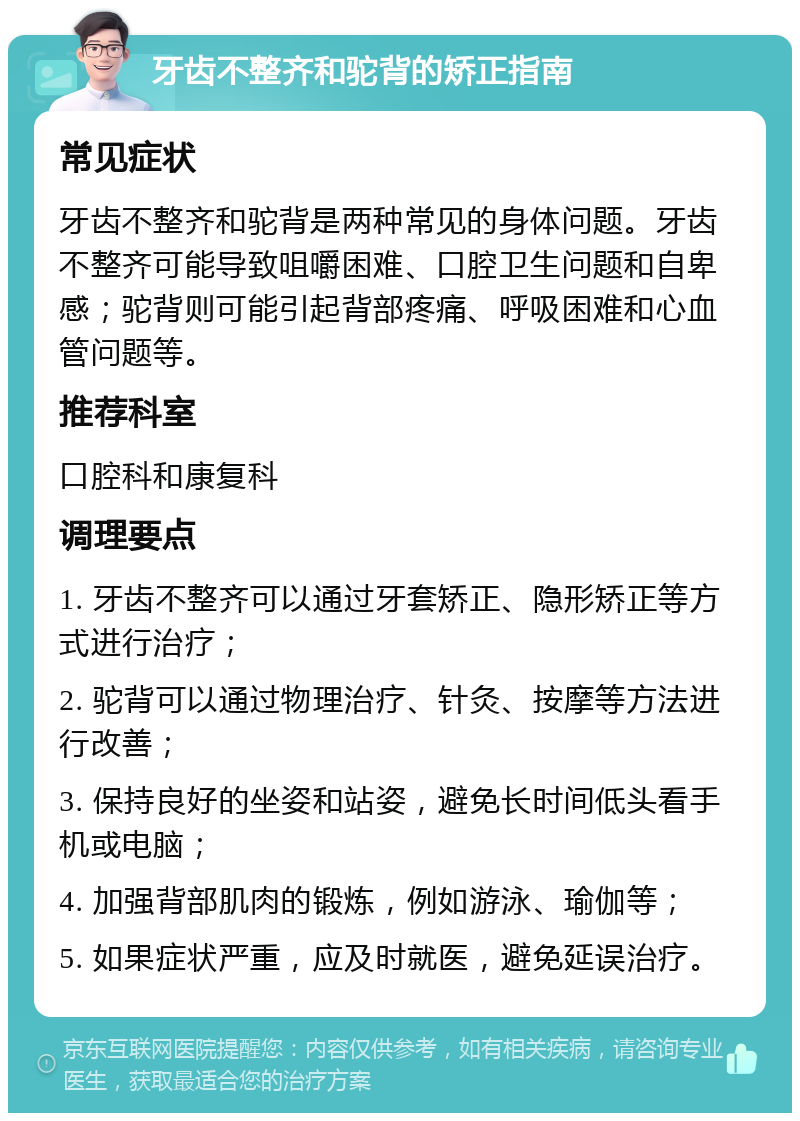 牙齿不整齐和驼背的矫正指南 常见症状 牙齿不整齐和驼背是两种常见的身体问题。牙齿不整齐可能导致咀嚼困难、口腔卫生问题和自卑感；驼背则可能引起背部疼痛、呼吸困难和心血管问题等。 推荐科室 口腔科和康复科 调理要点 1. 牙齿不整齐可以通过牙套矫正、隐形矫正等方式进行治疗； 2. 驼背可以通过物理治疗、针灸、按摩等方法进行改善； 3. 保持良好的坐姿和站姿，避免长时间低头看手机或电脑； 4. 加强背部肌肉的锻炼，例如游泳、瑜伽等； 5. 如果症状严重，应及时就医，避免延误治疗。