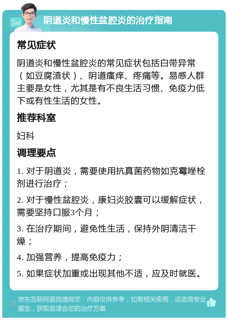 阴道炎和慢性盆腔炎的治疗指南 常见症状 阴道炎和慢性盆腔炎的常见症状包括白带异常（如豆腐渣状）、阴道瘙痒、疼痛等。易感人群主要是女性，尤其是有不良生活习惯、免疫力低下或有性生活的女性。 推荐科室 妇科 调理要点 1. 对于阴道炎，需要使用抗真菌药物如克霉唑栓剂进行治疗； 2. 对于慢性盆腔炎，康妇炎胶囊可以缓解症状，需要坚持口服3个月； 3. 在治疗期间，避免性生活，保持外阴清洁干燥； 4. 加强营养，提高免疫力； 5. 如果症状加重或出现其他不适，应及时就医。