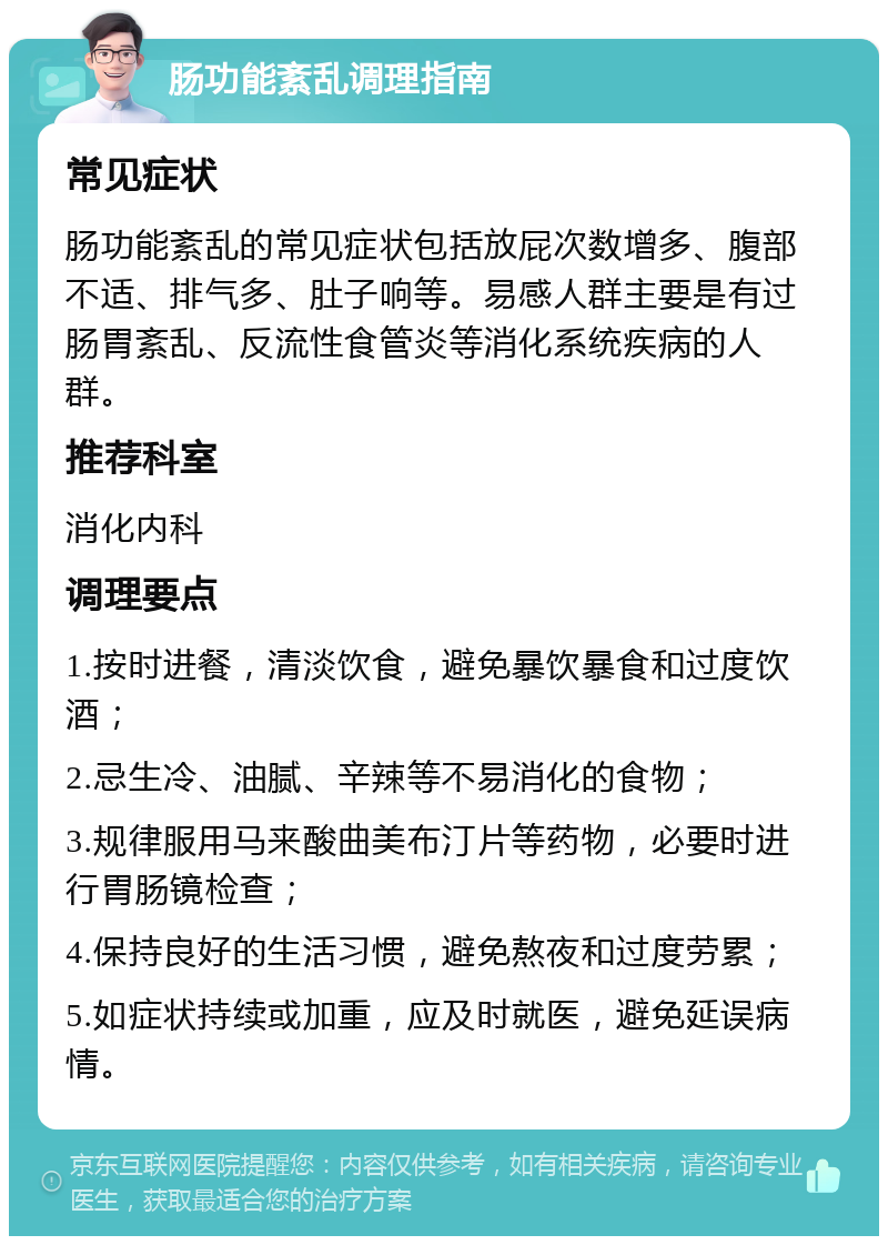 肠功能紊乱调理指南 常见症状 肠功能紊乱的常见症状包括放屁次数增多、腹部不适、排气多、肚子响等。易感人群主要是有过肠胃紊乱、反流性食管炎等消化系统疾病的人群。 推荐科室 消化内科 调理要点 1.按时进餐，清淡饮食，避免暴饮暴食和过度饮酒； 2.忌生冷、油腻、辛辣等不易消化的食物； 3.规律服用马来酸曲美布汀片等药物，必要时进行胃肠镜检查； 4.保持良好的生活习惯，避免熬夜和过度劳累； 5.如症状持续或加重，应及时就医，避免延误病情。