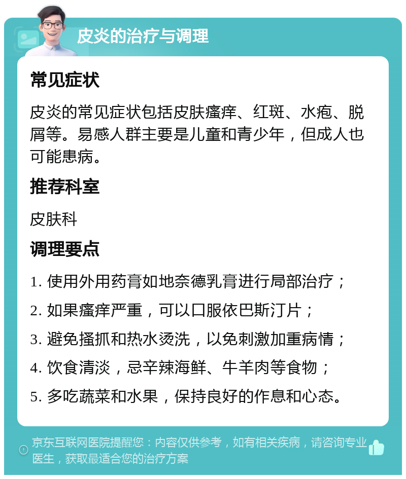 皮炎的治疗与调理 常见症状 皮炎的常见症状包括皮肤瘙痒、红斑、水疱、脱屑等。易感人群主要是儿童和青少年，但成人也可能患病。 推荐科室 皮肤科 调理要点 1. 使用外用药膏如地奈德乳膏进行局部治疗； 2. 如果瘙痒严重，可以口服依巴斯汀片； 3. 避免搔抓和热水烫洗，以免刺激加重病情； 4. 饮食清淡，忌辛辣海鲜、牛羊肉等食物； 5. 多吃蔬菜和水果，保持良好的作息和心态。