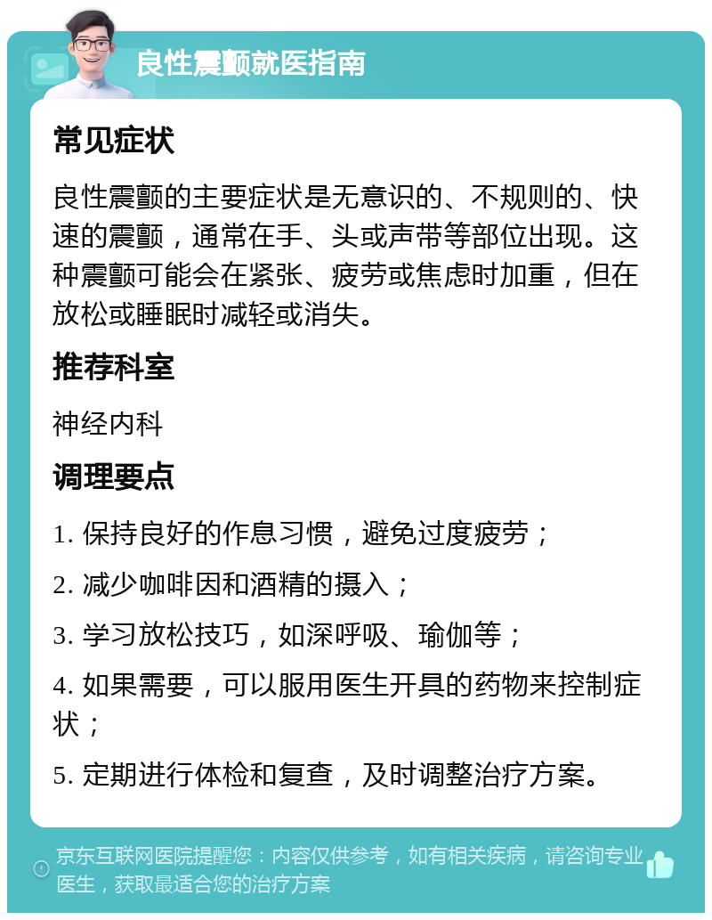 良性震颤就医指南 常见症状 良性震颤的主要症状是无意识的、不规则的、快速的震颤，通常在手、头或声带等部位出现。这种震颤可能会在紧张、疲劳或焦虑时加重，但在放松或睡眠时减轻或消失。 推荐科室 神经内科 调理要点 1. 保持良好的作息习惯，避免过度疲劳； 2. 减少咖啡因和酒精的摄入； 3. 学习放松技巧，如深呼吸、瑜伽等； 4. 如果需要，可以服用医生开具的药物来控制症状； 5. 定期进行体检和复查，及时调整治疗方案。