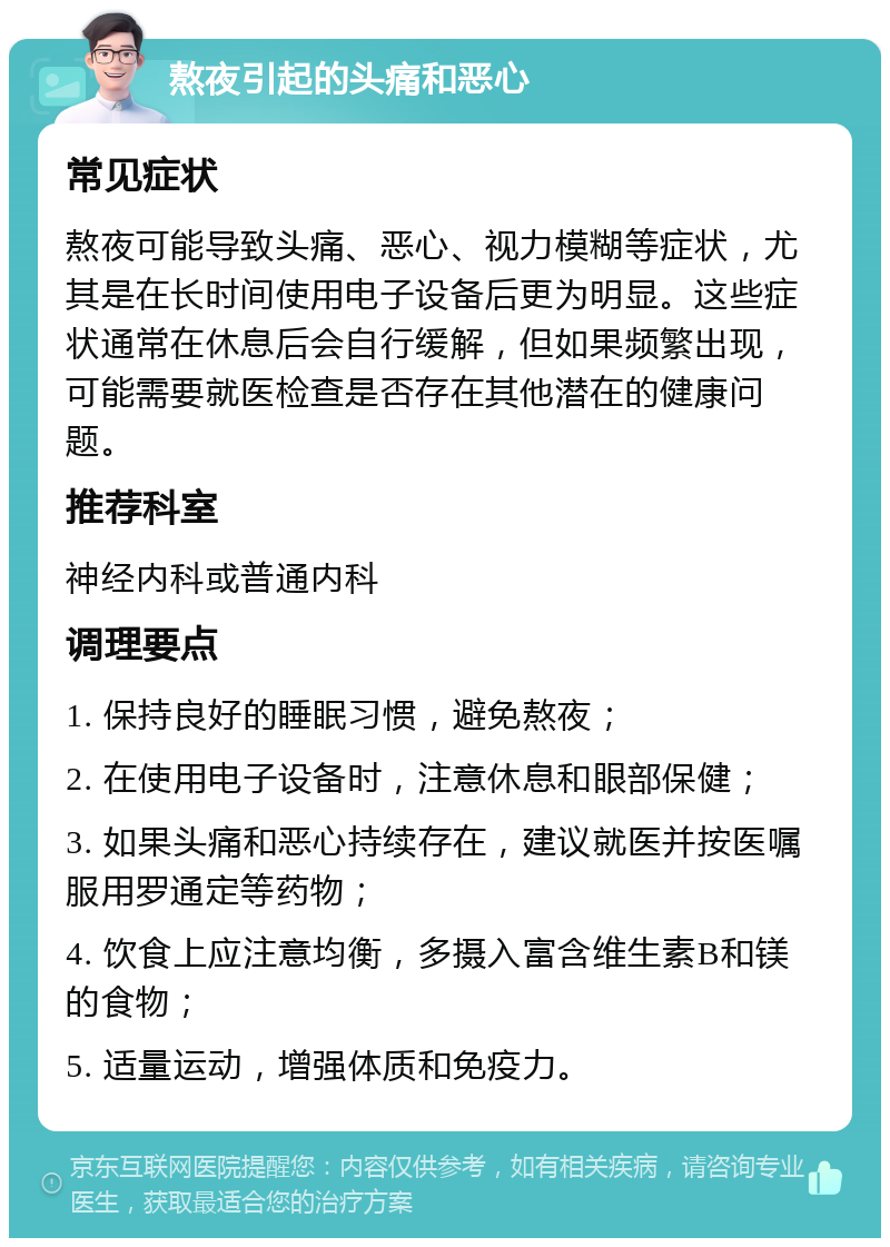 熬夜引起的头痛和恶心 常见症状 熬夜可能导致头痛、恶心、视力模糊等症状，尤其是在长时间使用电子设备后更为明显。这些症状通常在休息后会自行缓解，但如果频繁出现，可能需要就医检查是否存在其他潜在的健康问题。 推荐科室 神经内科或普通内科 调理要点 1. 保持良好的睡眠习惯，避免熬夜； 2. 在使用电子设备时，注意休息和眼部保健； 3. 如果头痛和恶心持续存在，建议就医并按医嘱服用罗通定等药物； 4. 饮食上应注意均衡，多摄入富含维生素B和镁的食物； 5. 适量运动，增强体质和免疫力。