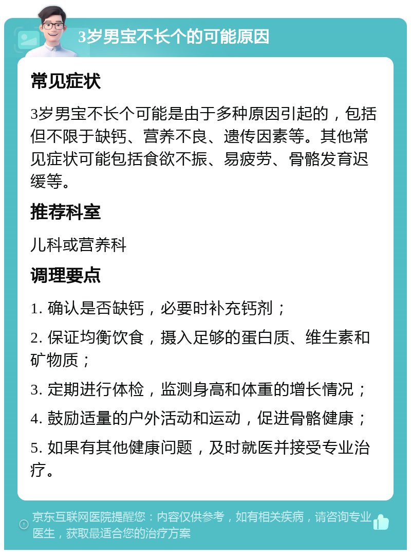 3岁男宝不长个的可能原因 常见症状 3岁男宝不长个可能是由于多种原因引起的，包括但不限于缺钙、营养不良、遗传因素等。其他常见症状可能包括食欲不振、易疲劳、骨骼发育迟缓等。 推荐科室 儿科或营养科 调理要点 1. 确认是否缺钙，必要时补充钙剂； 2. 保证均衡饮食，摄入足够的蛋白质、维生素和矿物质； 3. 定期进行体检，监测身高和体重的增长情况； 4. 鼓励适量的户外活动和运动，促进骨骼健康； 5. 如果有其他健康问题，及时就医并接受专业治疗。