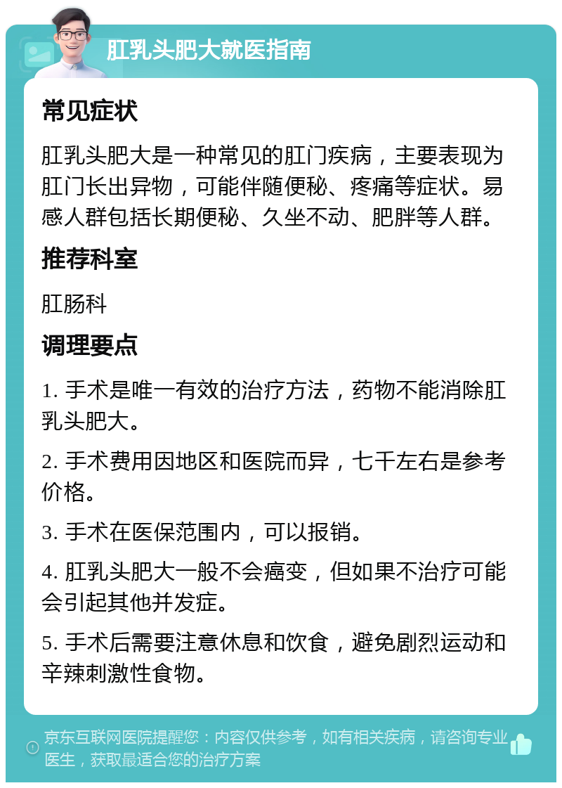 肛乳头肥大就医指南 常见症状 肛乳头肥大是一种常见的肛门疾病，主要表现为肛门长出异物，可能伴随便秘、疼痛等症状。易感人群包括长期便秘、久坐不动、肥胖等人群。 推荐科室 肛肠科 调理要点 1. 手术是唯一有效的治疗方法，药物不能消除肛乳头肥大。 2. 手术费用因地区和医院而异，七千左右是参考价格。 3. 手术在医保范围内，可以报销。 4. 肛乳头肥大一般不会癌变，但如果不治疗可能会引起其他并发症。 5. 手术后需要注意休息和饮食，避免剧烈运动和辛辣刺激性食物。