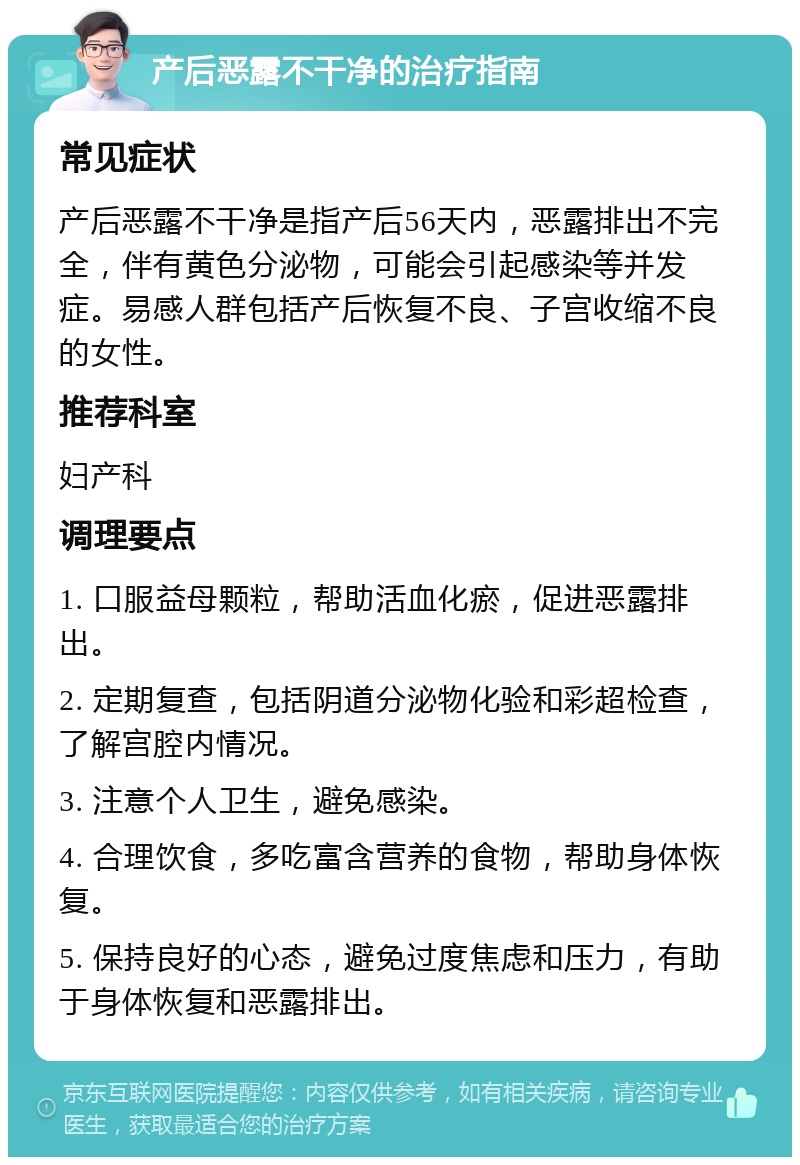 产后恶露不干净的治疗指南 常见症状 产后恶露不干净是指产后56天内，恶露排出不完全，伴有黄色分泌物，可能会引起感染等并发症。易感人群包括产后恢复不良、子宫收缩不良的女性。 推荐科室 妇产科 调理要点 1. 口服益母颗粒，帮助活血化瘀，促进恶露排出。 2. 定期复查，包括阴道分泌物化验和彩超检查，了解宫腔内情况。 3. 注意个人卫生，避免感染。 4. 合理饮食，多吃富含营养的食物，帮助身体恢复。 5. 保持良好的心态，避免过度焦虑和压力，有助于身体恢复和恶露排出。